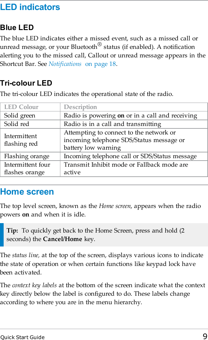 Quick Start Guide 9LED indicatorsBlue LEDThe blue LED indicates either a missed event, such as a missed call orunread message, or your Bluetooth®status (if enabled). A notificationalerting you to the missed call, Callout or unread message appears in theShortcut Bar. See Notifications on page 18.Tri-colour LEDThe tri-colour LED indicates the operational state of the radio.LED Colour DescriptionSolid green Radio is powering on or in a call and receivingSolid red Radio is in a call and transmittingIntermittentflashing redAttempting to connect to the network orincoming telephone SDS/Status message orbattery low warningFlashing orange Incoming telephone call or SDS/Status messageIntermittent fourflashes orangeTransmit Inhibit mode or Fallback mode areactiveHome screenThe top level screen, known as the Home screen, appears when the radiopowers on and when it is idle.Tip: To quickly get back to the Home Screen, press and hold (2seconds) the Cancel/Home key.The status line, at the top of the screen, displays various icons to indicatethe state of operation or when certain functions like keypad lock havebeen activated.The context key labels at the bottom of the screen indicate what the contextkey directly below the label is configured to do. These labels changeaccording to where you are in the menu hierarchy.
