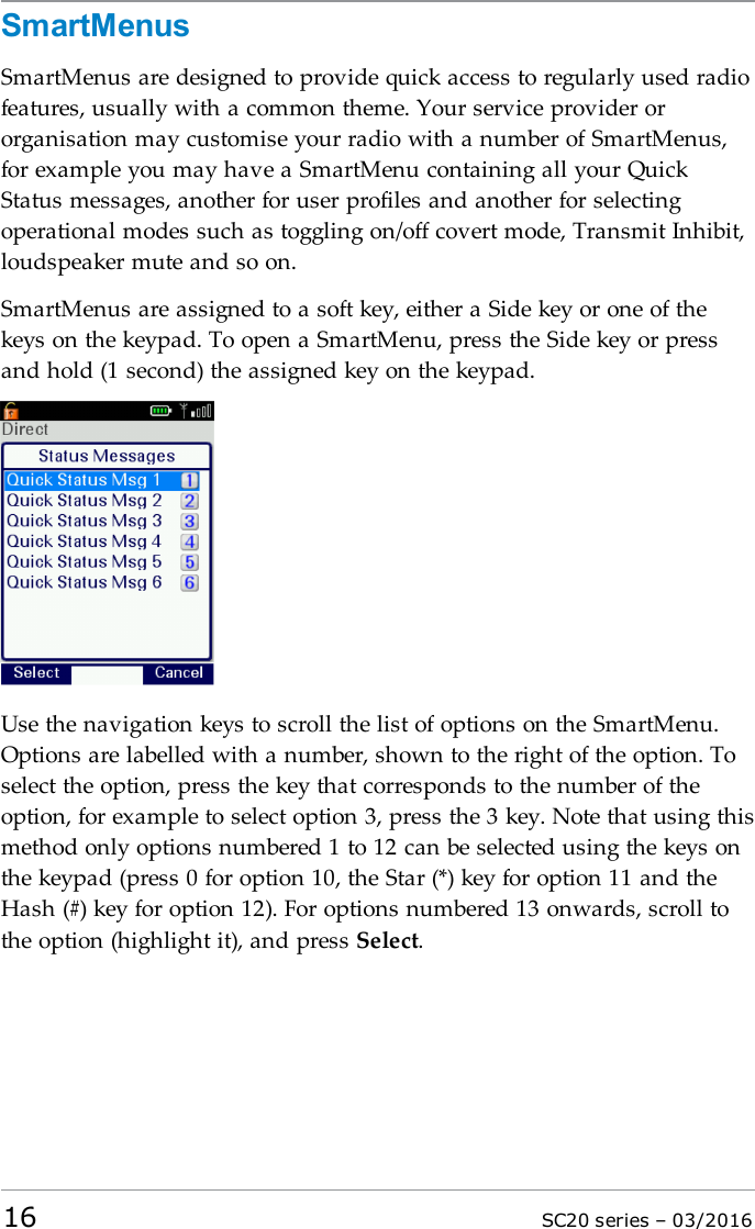 SmartMenusSmartMenus are designed to provide quick access to regularly used radiofeatures, usually with a common theme. Your service provider ororganisation may customise your radio with a number of SmartMenus,for example you may have a SmartMenu containing all your QuickStatus messages, another for user profiles and another for selectingoperational modes such as toggling on/off covert mode, Transmit Inhibit,loudspeaker mute and so on.SmartMenus are assigned to a soft key, either a Side key or one of thekeys on the keypad. To open a SmartMenu, press the Side key or pressand hold (1 second) the assigned key on the keypad.Use the navigation keys to scroll the list of options on the SmartMenu.Options are labelled with a number, shown to the right of the option. Toselect the option, press the key that corresponds to the number of theoption, for example to select option 3, press the 3 key. Note that using thismethod only options numbered 1 to 12 can be selected using the keys onthe keypad (press 0 for option 10, the Star (*) key for option 11 and theHash (#) key for option 12). For options numbered 13 onwards, scroll tothe option (highlight it), and press Select.16 SC20 series – 03/2016