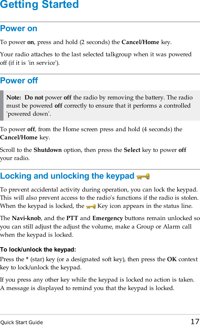 Quick Start Guide 17Getting StartedPower onTo power on, press and hold (2 seconds) the Cancel/Home key.Your radio attaches to the last selected talkgroup when it was poweredoff (if it is &apos;in service&apos;).Power offNote: Do not power off the radio by removing the battery. The radiomust be powered off correctly to ensure that it performs a controlled&apos;powered down&apos;.To power off, from the Home screen press and hold (4 seconds) theCancel/Home key.Scroll to the Shutdown option, then press the Select key to power offyour radio.Locking and unlocking the keypadTo prevent accidental activity during operation, you can lock the keypad.This will also prevent access to the radio&apos;s functions if the radio is stolen.When the keypad is locked, the Key icon appears in the status line.The Navi-knob, and the PTTand Emergency buttons remain unlocked soyou can still adjust the adjust the volume, make a Group or Alarm callwhen the keypad is locked.To lock/unlock the keypad:Press the *(star) key (or a designated soft key), then press the OK contextkey to lock/unlock the keypad.If you press any other key while the keypad is locked no action is taken.A message is displayed to remind you that the keypad is locked.