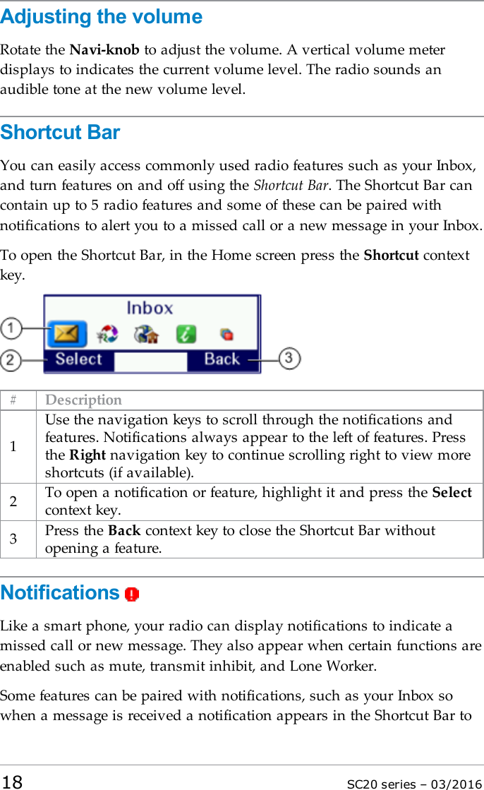 Adjusting the volumeRotate the Navi-knob to adjust the volume. A vertical volume meterdisplays to indicates the current volume level. The radio sounds anaudible tone at the new volume level.Shortcut BarYou can easily access commonly used radio features such as your Inbox,and turn features on and off using the Shortcut Bar. The Shortcut Bar cancontain up to 5 radio features and some of these can be paired withnotifications to alert you to a missed call or a new message in your Inbox.To open the Shortcut Bar, in the Home screen press the Shortcut contextkey.# Description1Use the navigation keys to scroll through the notifications andfeatures. Notifications always appear to the left of features. Pressthe Right navigation key to continue scrolling right to view moreshortcuts (if available).2To open a notification or feature, highlight it and press the Selectcontext key.3Press the Back context key to close the Shortcut Bar withoutopening a feature.NotificationsLike a smart phone, your radio can display notifications to indicate amissed call or new message. They also appear when certain functions areenabled such as mute, transmit inhibit, and Lone Worker.Some features can be paired with notifications, such as your Inbox sowhen a message is received a notification appears in the Shortcut Bar to18 SC20 series – 03/2016