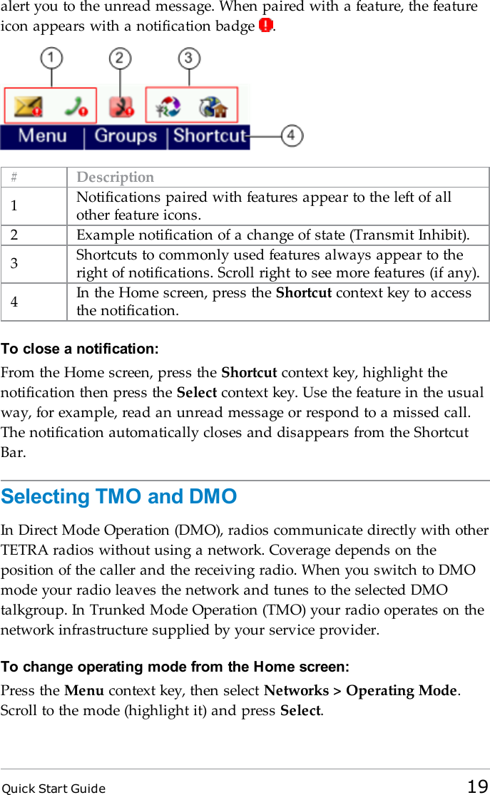 Quick Start Guide 19alert you to the unread message. When paired with a feature, the featureicon appears with a notification badge .# Description1Notifications paired with features appear to the left of allother feature icons.2 Example notification of a change of state (Transmit Inhibit).3Shortcuts to commonly used features always appear to theright of notifications. Scroll right to see more features (if any).4In the Home screen, press the Shortcut context key to accessthe notification.To close a notification:From the Home screen, press the Shortcut context key, highlight thenotification then press the Select context key. Use the feature in the usualway, for example, read an unread message or respond to a missed call.The notification automatically closes and disappears from the ShortcutBar.Selecting TMO and DMOIn Direct Mode Operation (DMO), radios communicate directly with otherTETRA radios without using a network. Coverage depends on theposition of the caller and the receiving radio. When you switch to DMOmode your radio leaves the network and tunes to the selected DMOtalkgroup. In Trunked Mode Operation (TMO) your radio operates on thenetwork infrastructure supplied by your service provider.To change operating mode from the Home screen:Press the Menu context key, then select Networks &gt; Operating Mode.Scroll to the mode (highlight it) and press Select.