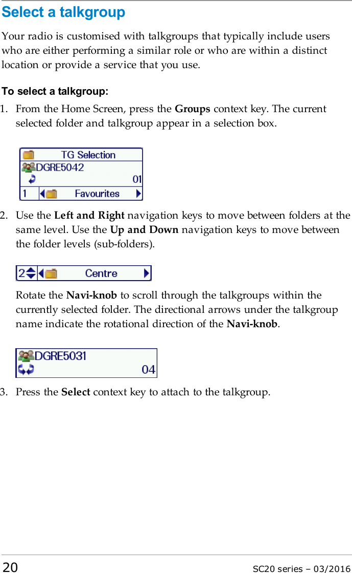 Select a talkgroupYour radio is customised with talkgroups that typically include userswho are either performing a similar role or who are within a distinctlocation or provide a service that you use.To select a talkgroup:1. From the Home Screen, press the Groups context key. The currentselected folder and talkgroup appear in a selection box.2. Use the Left and Right navigation keys to move between folders at thesame level. Use the Up and Down navigation keys to move betweenthe folder levels (sub-folders).Rotate the Navi-knob to scroll through the talkgroups within thecurrently selected folder. The directional arrows under the talkgroupname indicate the rotational direction of the Navi-knob.3. Press the Select context key to attach to the talkgroup.20 SC20 series – 03/2016