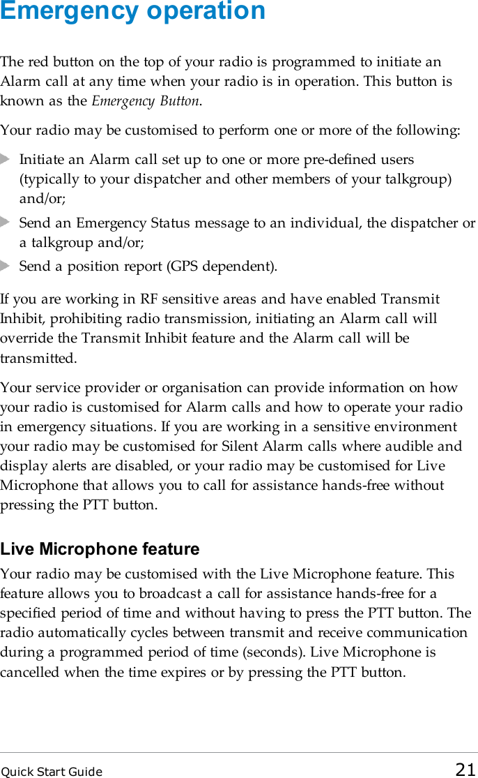 Quick Start Guide 21Emergency operationThe red button on the top of your radio is programmed to initiate anAlarm call at any time when your radio is in operation. This button isknown as the Emergency Button.Your radio may be customised to perform one or more of the following:Initiate an Alarm call set up to one or more pre-defined users(typically to your dispatcher and other members of your talkgroup)and/or;Send an Emergency Status message to an individual, the dispatcher ora talkgroup and/or;Send a position report (GPS dependent).If you are working in RF sensitive areas and have enabled TransmitInhibit, prohibiting radio transmission, initiating an Alarm call willoverride the Transmit Inhibit feature and the Alarm call will betransmitted.Your service provider or organisation can provide information on howyour radio is customised for Alarm calls and how to operate your radioin emergency situations. If you are working in a sensitive environmentyour radio may be customised for Silent Alarm calls where audible anddisplay alerts are disabled, or your radio may be customised for LiveMicrophone that allows you to call for assistance hands-free withoutpressing the PTT button.Live Microphone featureYour radio may be customised with the Live Microphone feature. Thisfeature allows you to broadcast a call for assistance hands-free for aspecified period of time and without having to press the PTT button. Theradio automatically cycles between transmit and receive communicationduring a programmed period of time (seconds). Live Microphone iscancelled when the time expires or by pressing the PTT button.