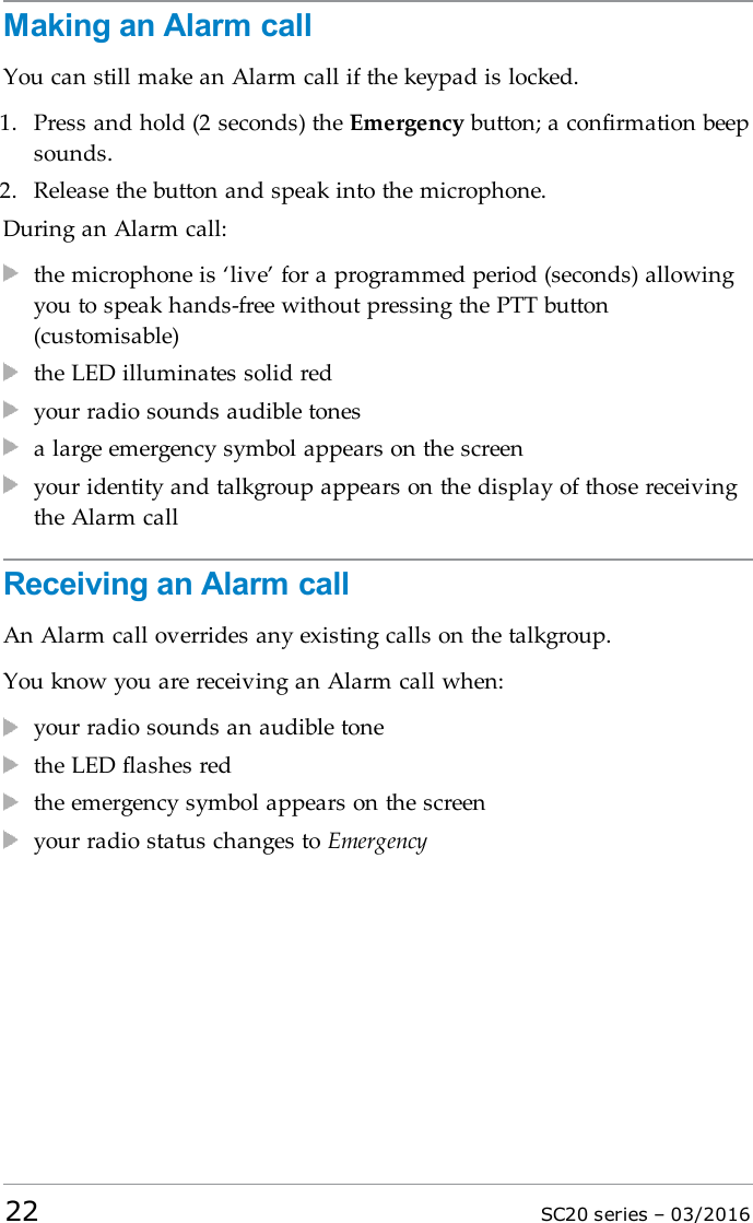 Making an Alarm callYou can still make an Alarm call if the keypad is locked.1. Press and hold (2 seconds) the Emergency button; a confirmation beepsounds.2. Release the button and speak into the microphone.During an Alarm call:the microphone is ‘live’ for a programmed period (seconds) allowingyou to speak hands-free without pressing the PTT button(customisable)the LED illuminates solid redyour radio sounds audible tonesa large emergency symbol appears on the screenyour identity and talkgroup appears on the display of those receivingthe Alarm callReceiving an Alarm callAn Alarm call overrides any existing calls on the talkgroup.You know you are receiving an Alarm call when:your radio sounds an audible tonethe LED flashes redthe emergency symbol appears on the screenyour radio status changes to Emergency22 SC20 series – 03/2016