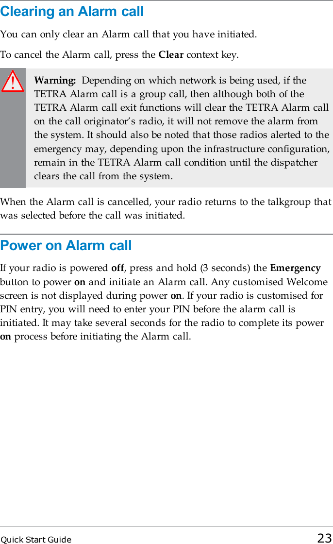Quick Start Guide 23Clearing an Alarm callYou can only clear an Alarm call that you have initiated.To cancel the Alarm call, press the Clear context key.Warning: Depending on which network is being used, if theTETRA Alarm call is a group call, then although both of theTETRA Alarm call exit functions will clear the TETRA Alarm callon the call originator’s radio, it will not remove the alarm fromthe system. It should also be noted that those radios alerted to theemergency may, depending upon the infrastructure configuration,remain in the TETRA Alarm call condition until the dispatcherclears the call from the system.When the Alarm call is cancelled, your radio returns to the talkgroup thatwas selected before the call was initiated.Power on Alarm callIf your radio is powered off, press and hold (3 seconds) the Emergencybutton to power on and initiate an Alarm call. Any customised Welcomescreen is not displayed during power on. If your radio is customised forPIN entry, you will need to enter your PIN before the alarm call isinitiated. It may take several seconds for the radio to complete its poweron process before initiating the Alarm call.