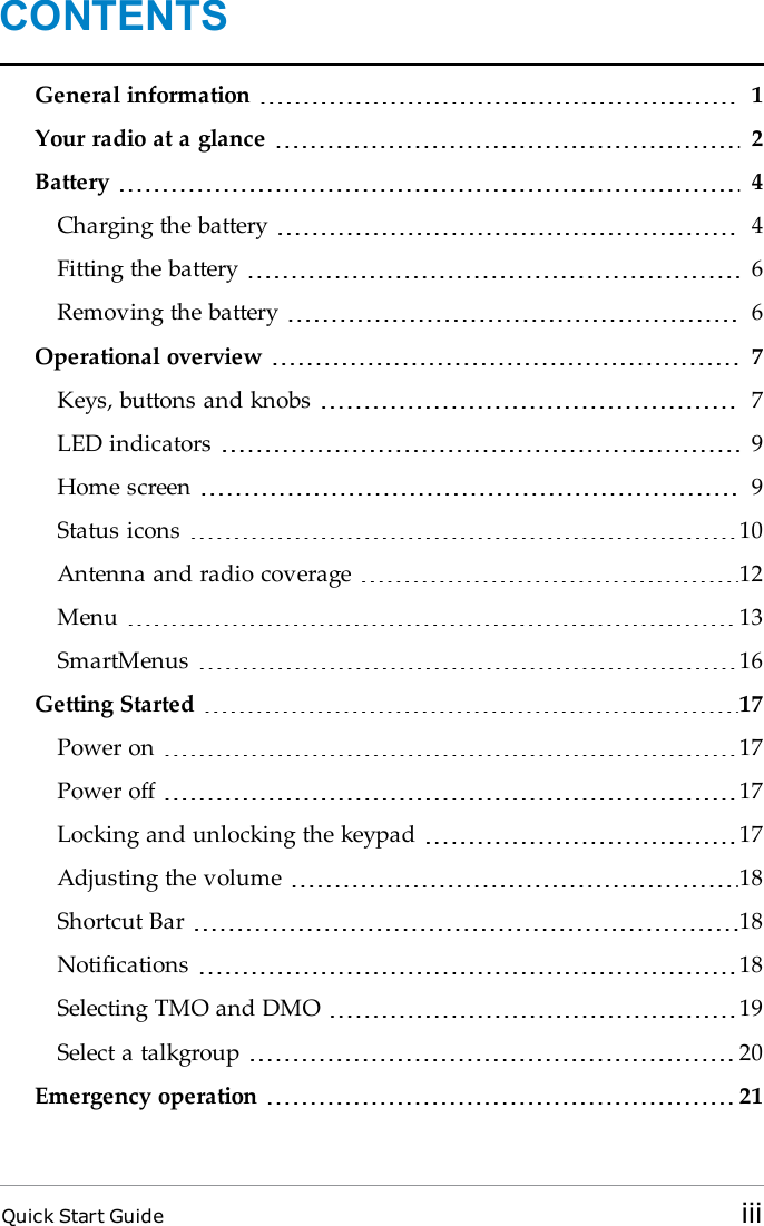 CONTENTSGeneral information 1Your radio at a glance 2Battery 4Charging the battery 4Fitting the battery 6Removing the battery 6Operational overview 7Keys, buttons and knobs 7LED indicators 9Home screen 9Status icons 10Antenna and radio coverage 12Menu 13SmartMenus 16Getting Started 17Power on 17Power off 17Locking and unlocking the keypad 17Adjusting the volume 18Shortcut Bar 18Notifications 18Selecting TMO and DMO 19Select a talkgroup 20Emergency operation 21Quick Start Guide iii