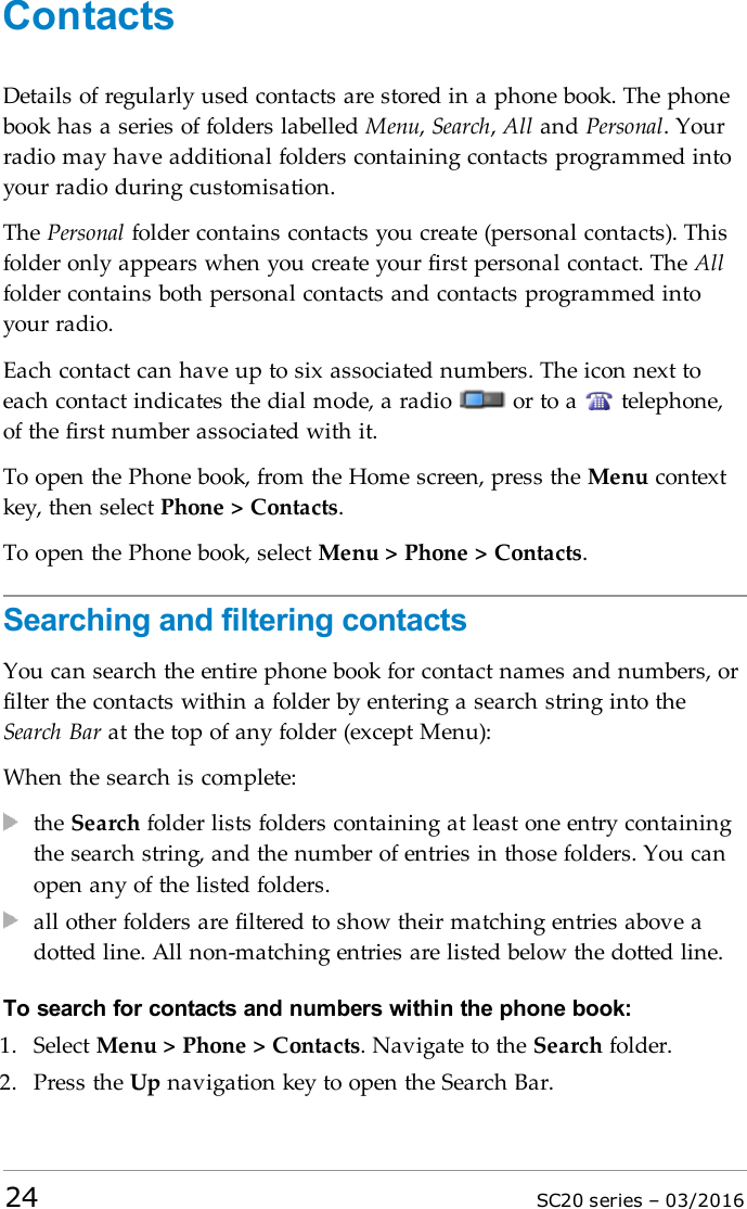 ContactsDetails of regularly used contacts are stored in a phone book. The phonebook has a series of folders labelled Menu,Search,All and Personal. Yourradio may have additional folders containing contacts programmed intoyour radio during customisation.The Personal folder contains contacts you create (personal contacts). Thisfolder only appears when you create your first personal contact. The Allfolder contains both personal contacts and contacts programmed intoyour radio.Each contact can have up to six associated numbers. The icon next toeach contact indicates the dial mode, a radio or to a telephone,of the first number associated with it.To open the Phone book, from the Home screen, press the Menu contextkey, then select Phone &gt; Contacts.To open the Phone book, select Menu &gt; Phone &gt; Contacts.Searching and filtering contactsYou can search the entire phone book for contact names and numbers, orfilter the contacts within a folder by entering a search string into theSearch Bar at the top of any folder (except Menu):When the search is complete:the Search folder lists folders containing at least one entry containingthe search string, and the number of entries in those folders. You canopen any of the listed folders.all other folders are filtered to show their matching entries above adotted line. All non-matching entries are listed below the dotted line.To search for contacts and numbers within the phone book:1. Select Menu &gt; Phone &gt; Contacts. Navigate to the Search folder.2. Press the Up navigation key to open the Search Bar.24 SC20 series – 03/2016