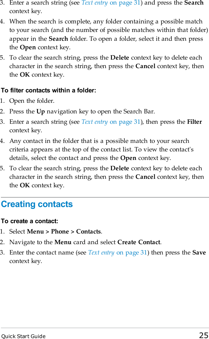 Quick Start Guide 253. Enter a search string (see Text entry on page 31) and press the Searchcontext key.4. When the search is complete, any folder containing a possible matchto your search (and the number of possible matches within that folder)appear in the Search folder. To open a folder, select it and then pressthe Open context key.5. To clear the search string, press the Delete context key to delete eachcharacter in the search string, then press the Cancel context key, thenthe OK context key.To filter contacts within a folder:1. Open the folder.2. Press the Up navigation key to open the Search Bar.3. Enter a search string (see Text entry on page 31), then press the Filtercontext key.4. Any contact in the folder that is a possible match to your searchcriteria appears at the top of the contact list. To view the contact&apos;sdetails, select the contact and press the Open context key.5. To clear the search string, press the Delete context key to delete eachcharacter in the search string, then press the Cancel context key, thenthe OK context key.Creating contactsTo create a contact:1. Select Menu &gt; Phone &gt; Contacts.2. Navigate to the Menu card and select Create Contact.3. Enter the contact name (see Text entry on page 31) then press the Savecontext key.