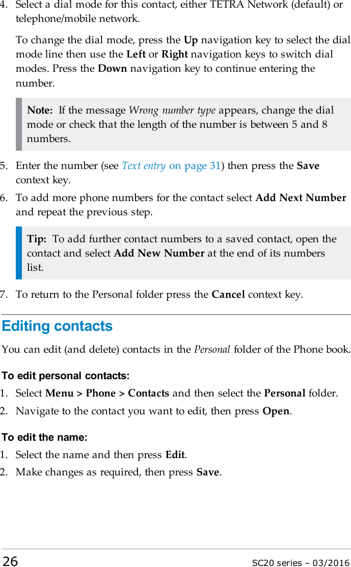 4. Select a dial mode for this contact, either TETRA Network (default) ortelephone/mobile network.To change the dial mode, press the Up navigation key to select the dialmode line then use the Left or Right navigation keys to switch dialmodes. Press the Down navigation key to continue entering thenumber.Note: If the message Wrong number type appears, change the dialmode or check that the length of the number is between 5 and 8numbers.5. Enter the number (see Text entry on page 31) then press the Savecontext key.6. To add more phone numbers for the contact select Add Next Numberand repeat the previous step.Tip: To add further contact numbers to a saved contact, open thecontact and select Add New Number at the end of its numberslist.7. To return to the Personal folder press the Cancel context key.Editing contactsYou can edit (and delete) contacts in the Personal folder of the Phone book.To edit personal contacts:1. Select Menu &gt; Phone &gt; Contacts and then select the Personal folder.2. Navigate to the contact you want to edit, then press Open.To edit the name:1. Select the name and then press Edit.2. Make changes as required, then press Save.26 SC20 series – 03/2016