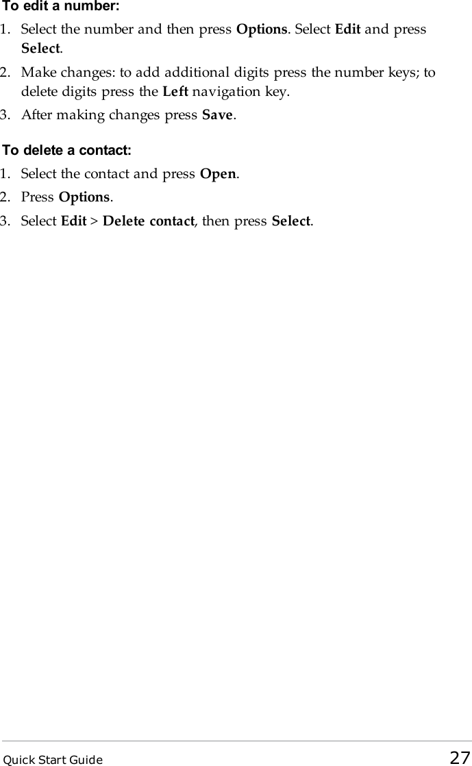 Quick Start Guide 27To edit a number:1. Select the number and then press Options. Select Edit and pressSelect.2. Make changes: to add additional digits press the number keys; todelete digits press the Left navigation key.3. After making changes press Save.To delete a contact:1. Select the contact and press Open.2. Press Options.3. Select Edit &gt;Delete contact, then press Select.