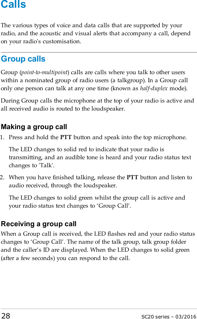 CallsThe various types of voice and data calls that are supported by yourradio, and the acoustic and visual alerts that accompany a call, dependon your radio&apos;s customisation.Group callsGroup (point-to-multipoint) calls are calls where you talk to other userswithin a nominated group of radio users (a talkgroup). In a Group callonly one person can talk at any one time (known as half-duplex mode).During Group calls the microphone at the top of your radio is active andall received audio is routed to the loudspeaker.Making a group call1. Press and hold the PTT button and speak into the top microphone.The LEDchanges to solid red to indicate that your radio istransmitting, and an audible tone is heard and your radio status textchanges to &apos;Talk&apos;.2. When you have finished talking, release the PTT button and listen toaudio received, through the loudspeaker.The LED changes to solid green whilst the group call is active andyour radio status text changes to ‘Group Call’.Receiving a group callWhen a Group call is received, the LEDflashes red and your radio statuschanges to ‘Group Call’. The name of the talk group, talk group folderand the caller’s ID are displayed. When the LED changes to solid green(after a few seconds) you can respond to the call.28 SC20 series – 03/2016