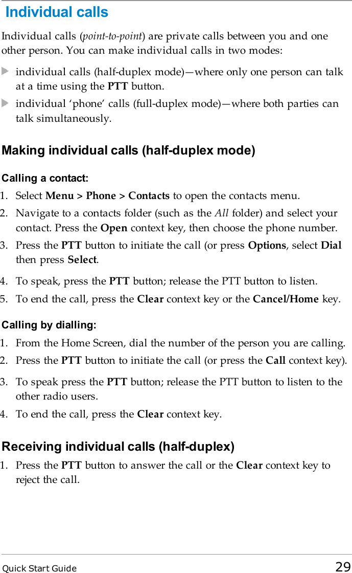 Quick Start Guide 29Individual callsIndividual calls (point-to-point) are private calls between you and oneother person. You can make individual calls in two modes:individual calls (half-duplex mode)—where only one person can talkat a time using the PTT button.individual ‘phone’ calls (full-duplex mode)—where both parties cantalk simultaneously.Making individual calls (half-duplex mode)Calling a contact:1. Select Menu &gt; Phone &gt; Contacts to open the contacts menu.2. Navigate to a contacts folder (such as the All folder) and select yourcontact. Press the Open context key, then choose the phone number.3. Press the PTT button to initiate the call (or press Options, select Dialthen press Select.4. To speak, press the PTT button; release the PTT button to listen.5. To end the call, press the Clear context key or the Cancel/Home key.Calling by dialling:1. From the Home Screen, dial the number of the person you are calling.2. Press the PTT button to initiate the call (or press the Call context key).3. To speak press the PTT button; release the PTT button to listen to theother radio users.4. To end the call, press the Clear context key.Receiving individual calls (half-duplex)1. Press the PTT button to answer the call or the Clear context key toreject the call.