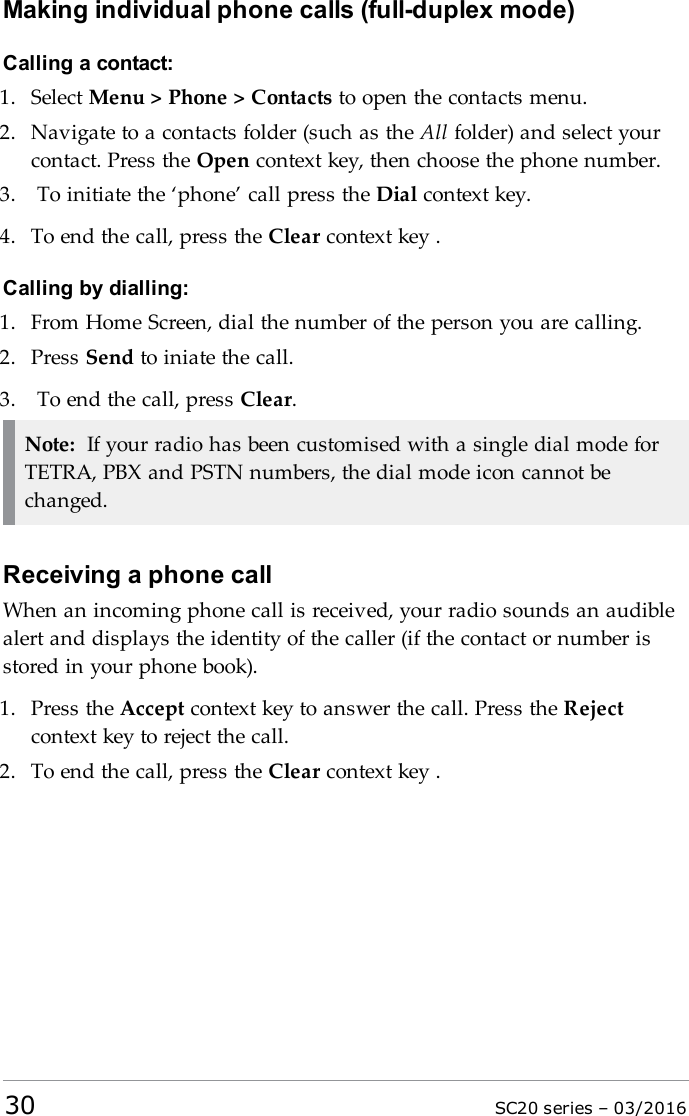 Making individual phone calls (full-duplex mode)Calling a contact:1. Select Menu &gt; Phone &gt; Contacts to open the contacts menu.2. Navigate to a contacts folder (such as the All folder) and select yourcontact. Press the Open context key, then choose the phone number.3. To initiate the ‘phone’ call press the Dial context key.4. To end the call, press the Clear context key .Calling by dialling:1. From Home Screen, dial the number of the person you are calling.2. Press Send to iniate the call.3. To end the call, press Clear.Note: If your radio has been customised with a single dial mode forTETRA, PBX and PSTN numbers, the dial mode icon cannot bechanged.Receiving a phone callWhen an incoming phone call is received, your radio sounds an audiblealert and displays the identity of the caller (if the contact or number isstored in your phone book).1. Press the Accept context key to answer the call. Press the Rejectcontext key to reject the call.2. To end the call, press the Clear context key .30 SC20 series – 03/2016