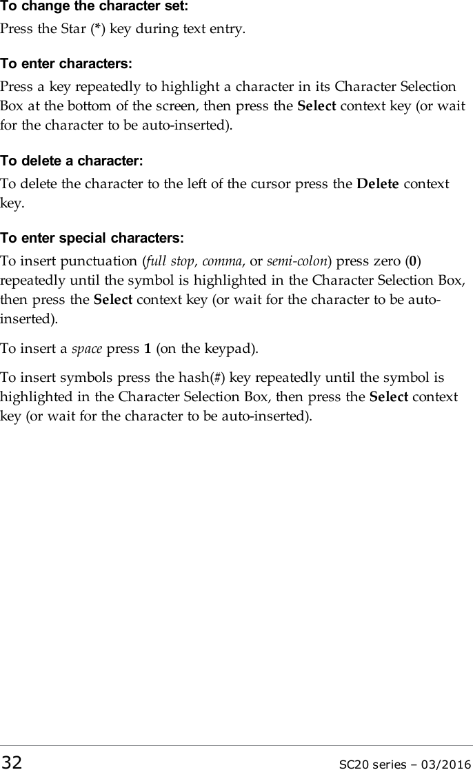 To change the character set:Press the Star (*) key during text entry.To enter characters:Press a key repeatedly to highlight a character in its Character SelectionBox at the bottom of the screen, then press the Select context key (or waitfor the character to be auto-inserted).To delete a character:To delete the character to the left of the cursor press the Delete contextkey.To enter special characters:To insert punctuation (full stop, comma, or semi-colon) press zero (0)repeatedly until the symbol is highlighted in the Character Selection Box,then press the Select context key (or wait for the character to be auto-inserted).To insert a space press 1(on the keypad).To insert symbols press the hash(#) key repeatedly until the symbol ishighlighted in the Character Selection Box, then press the Select contextkey (or wait for the character to be auto-inserted).32 SC20 series – 03/2016