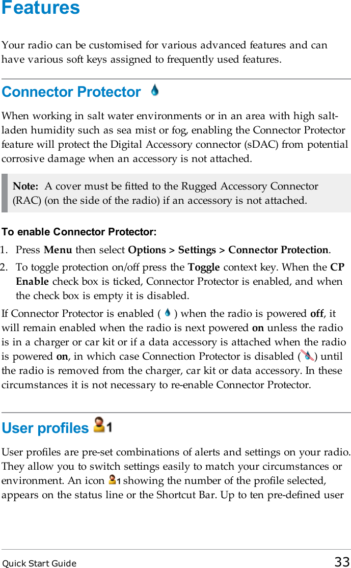 Quick Start Guide 33FeaturesYour radio can be customised for various advanced features and canhave various soft keys assigned to frequently used features.Connector ProtectorWhen working in salt water environments or in an area with high salt-laden humidity such as sea mist or fog, enabling the Connector Protectorfeature will protect the Digital Accessory connector (sDAC) from potentialcorrosive damage when an accessory is not attached.Note: A cover must be fitted to the Rugged Accessory Connector(RAC) (on the side of the radio) if an accessory is not attached.To enable Connector Protector:1. Press Menu then select Options &gt; Settings &gt; Connector Protection.2. To toggle protection on/off press the Toggle context key. When the CPEnable check box is ticked, Connector Protector is enabled, and whenthe check box is empty it is disabled.If Connector Protector is enabled ( ) when the radio is powered off, itwill remain enabled when the radio is next powered on unless the radiois in a charger or car kit or if a data accessory is attached when the radiois powered on, in which case Connection Protector is disabled ( ) untilthe radio is removed from the charger, car kit or data accessory. In thesecircumstances it is not necessary to re-enable Connector Protector.User profilesUser profiles are pre-set combinations of alerts and settings on your radio.They allow you to switch settings easily to match your circumstances orenvironment. An icon showing the number of the profile selected,appears on the status line or the Shortcut Bar. Up to ten pre-defined user