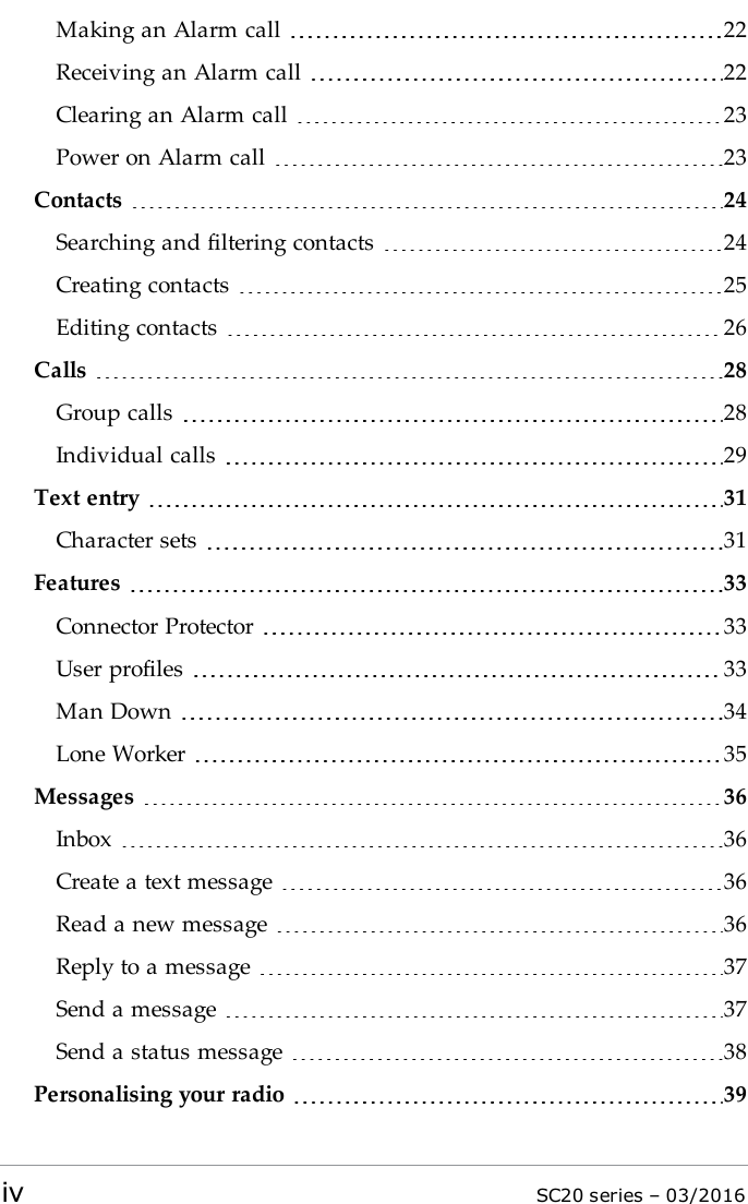 Making an Alarm call 22Receiving an Alarm call 22Clearing an Alarm call 23Power on Alarm call 23Contacts 24Searching and filtering contacts 24Creating contacts 25Editing contacts 26Calls 28Group calls 28Individual calls 29Text entry 31Character sets 31Features 33Connector Protector 33User profiles 33Man Down 34Lone Worker 35Messages 36Inbox 36Create a text message 36Read a new message 36Reply to a message 37Send a message 37Send a status message 38Personalising your radio 39iv SC20 series – 03/2016