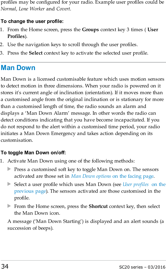 profiles may be configured for your radio. Example user profiles could beNormal,Lone Worker and Covert.To change the user profile:1. From the Home screen, press the Groups context key 3 times ( UserProfiles).2. Use the navigation keys to scroll through the user profiles.3. Press the Select context key to activate the selected user profile.Man DownMan Down is a licensed customisable feature which uses motion sensorsto detect motion in three dimensions. When your radio is powered on itstores it&apos;s current angle of inclination (orientation). If it moves more thana customised angle from the original inclination or is stationary for morethan a customised length of time, the radio sounds an alarm anddisplays a ‘Man Down Alarm’ message. In other words the radio candetect conditions indicating that you have become incapacitated. If youdo not respond to the alert within a customised time period, your radioinitiates a Man Down Emergency and takes action depending on itscustomisation.To toggle Man Down on/off:1. Activate Man Down using one of the following methods:Press a customised soft key to toggle Man Down on. The sensorsactivated are those set in Man Down options on the facing page.Select a user profile which uses Man Down (see User profiles on theprevious page). The sensors activated are those customised in theprofile.From the Home screen, press the Shortcut context key, then selectthe Man Down icon.A message (‘Man Down Starting’) is displayed and an alert sounds (asuccession of beeps).34 SC20 series – 03/2016