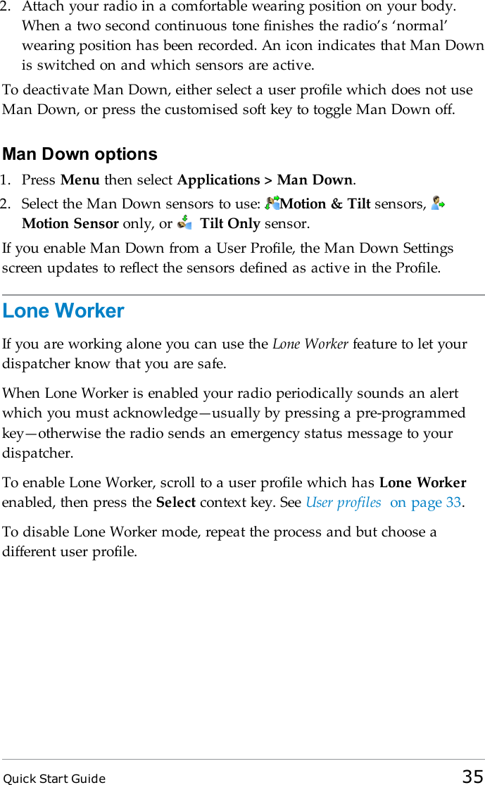 Quick Start Guide 352. Attach your radio in a comfortable wearing position on your body.When a two second continuous tone finishes the radio’s ‘normal’wearing position has been recorded. An icon indicates that Man Downis switched on and which sensors are active.To deactivate Man Down, either select a user profile which does not useMan Down, or press the customised soft key to toggle Man Down off.Man Down options1. Press Menu then select Applications &gt; Man Down.2. Select the Man Down sensors to use: Motion &amp; Tilt sensors,Motion Sensor only, or Tilt Only sensor.If you enable Man Down from a User Profile, the Man Down Settingsscreen updates to reflect the sensors defined as active in the Profile.Lone WorkerIf you are working alone you can use the Lone Worker feature to let yourdispatcher know that you are safe.When Lone Worker is enabled your radio periodically sounds an alertwhich you must acknowledge—usually by pressing a pre-programmedkey—otherwise the radio sends an emergency status message to yourdispatcher.To enable Lone Worker, scroll to a user profile which has Lone Workerenabled, then press the Select context key. See User profiles on page 33.To disable Lone Worker mode, repeat the process and but choose adifferent user profile.