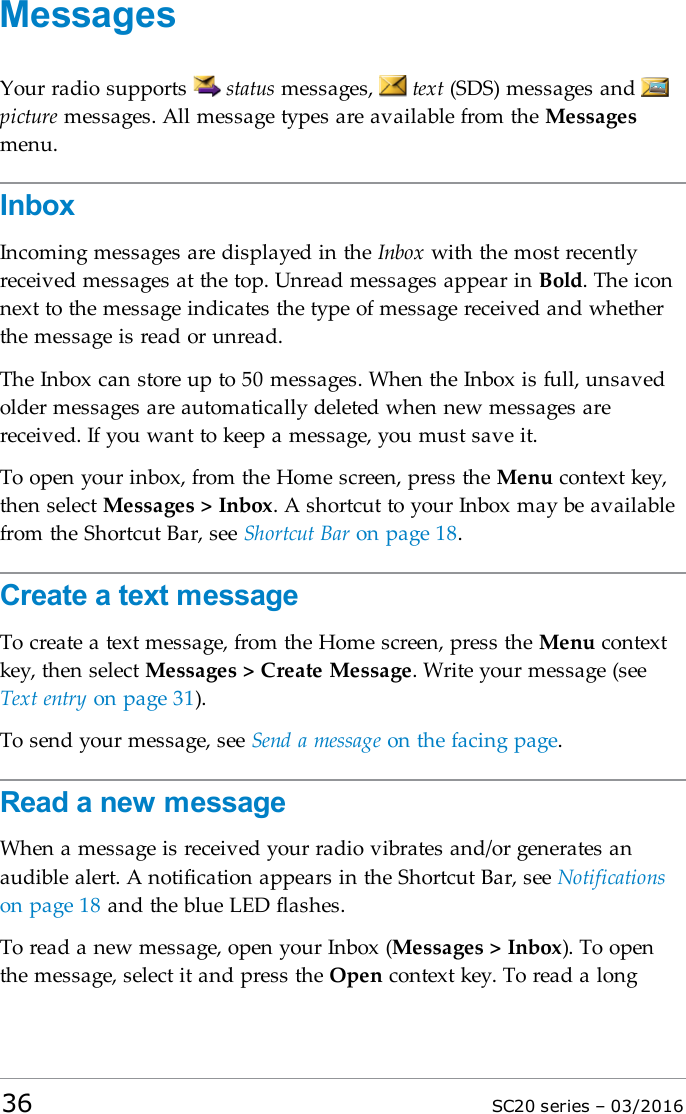 MessagesYour radio supports status messages, text (SDS) messages andpicture messages. All message types are available from the Messagesmenu.InboxIncoming messages are displayed in the Inbox with the most recentlyreceived messages at the top. Unread messages appear in Bold. The iconnext to the message indicates the type of message received and whetherthe message is read or unread.The Inbox can store up to 50 messages. When the Inbox is full, unsavedolder messages are automatically deleted when new messages arereceived. If you want to keep a message, you must save it.To open your inbox, from the Home screen, press the Menu context key,then select Messages &gt; Inbox. A shortcut to your Inbox may be availablefrom the Shortcut Bar, see Shortcut Bar on page 18.Create a text messageTo create a text message, from the Home screen, press the Menu contextkey, then select Messages &gt; Create Message. Write your message (seeText entry on page 31).To send your message, see Send a message on the facing page.Read a new messageWhen a message is received your radio vibrates and/or generates anaudible alert. A notification appears in the Shortcut Bar, see Notificationson page 18 and the blue LED flashes.To read a new message, open your Inbox (Messages &gt; Inbox). To openthe message, select it and press the Open context key. To read a long36 SC20 series – 03/2016