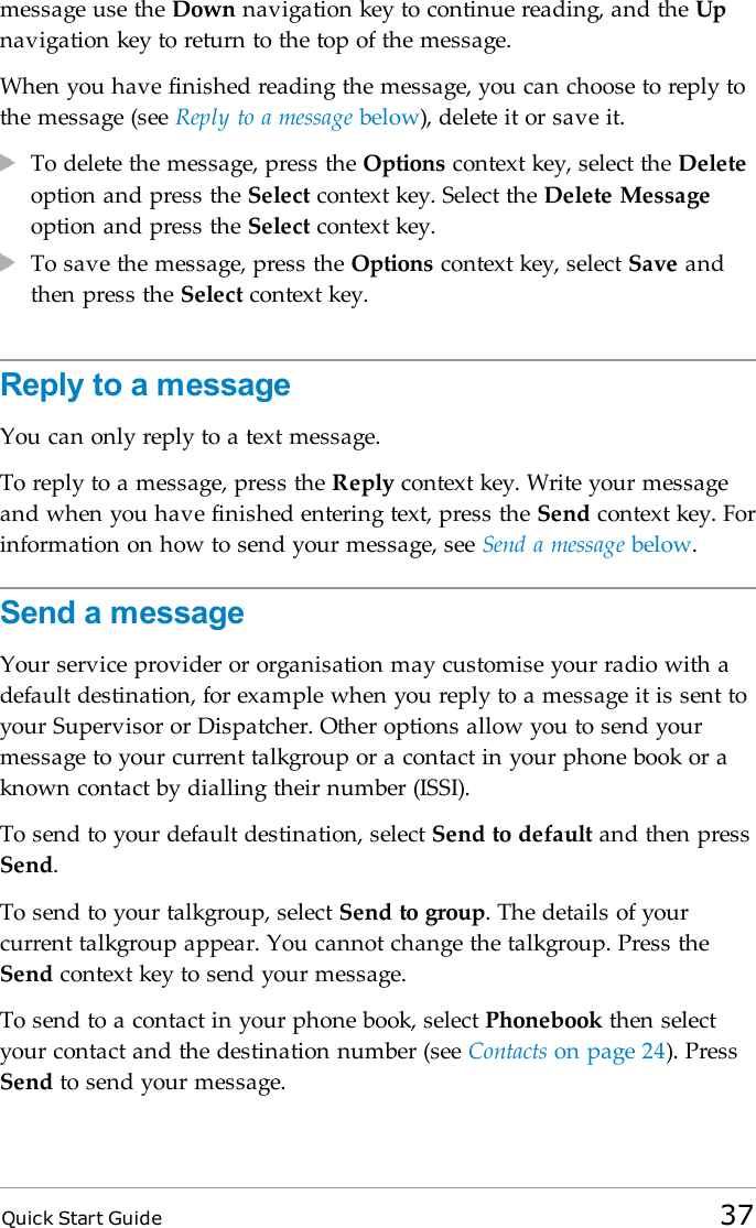 Quick Start Guide 37message use the Down navigation key to continue reading, and the Upnavigation key to return to the top of the message.When you have finished reading the message, you can choose to reply tothe message (see Reply to a message below), delete it or save it.To delete the message, press the Options context key, select the Deleteoption and press the Select context key. Select the Delete Messageoption and press the Select context key.To save the message, press the Options context key, select Save andthen press the Select context key.Reply to a messageYou can only reply to a text message.To reply to a message, press the Reply context key. Write your messageand when you have finished entering text, press the Send context key. Forinformation on how to send your message, see Send a message below.Send a messageYour service provider or organisation may customise your radio with adefault destination, for example when you reply to a message it is sent toyour Supervisor or Dispatcher. Other options allow you to send yourmessage to your current talkgroup or a contact in your phone book or aknown contact by dialling their number (ISSI).To send to your default destination, select Send to default and then pressSend.To send to your talkgroup, select Send to group. The details of yourcurrent talkgroup appear. You cannot change the talkgroup. Press theSend context key to send your message.To send to a contact in your phone book, select Phonebook then selectyour contact and the destination number (see Contacts on page 24). PressSend to send your message.
