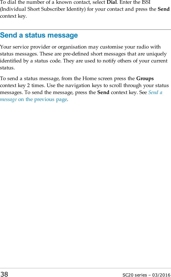 To dial the number of a known contact, select Dial. Enter the ISSI(Individual Short Subscriber Identity) for your contact and press the Sendcontext key.Send a status messageYour service provider or organisation may customise your radio withstatus messages. These are pre-defined short messages that are uniquelyidentified by a status code. They are used to notify others of your currentstatus.To send a status message, from the Home screen press the Groupscontext key 2 times. Use the navigation keys to scroll through your statusmessages. To send the message, press the Send context key. See Send amessage on the previous page.38 SC20 series – 03/2016