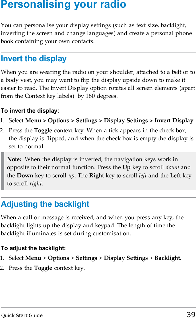 Quick Start Guide 39Personalising your radioYou can personalise your display settings (such as text size, backlight,inverting the screen and change languages) and create a personal phonebook containing your own contacts.Invert the displayWhen you are wearing the radio on your shoulder, attached to a belt or toa body vest, you may want to flip the display upside down to make iteasier to read. The Invert Display option rotates all screen elements (apartfrom the Context key labels) by 180 degrees.To invert the display:1. Select Menu &gt; Options &gt; Settings &gt; Display Settings &gt; Invert Display.2. Press the Toggle context key. When a tick appears in the check box,the display is flipped, and when the check box is empty the display isset to normal.Note: When the display is inverted, the navigation keys work inopposite to their normal function. Press the Up key to scroll down andthe Down key to scroll up. The Right key to scroll left and the Left keyto scroll right.Adjusting the backlightWhen a call or message is received, and when you press any key, thebacklight lights up the display and keypad. The length of time thebacklight illuminates is set during customisation.To adjust the backlight:1. Select Menu &gt;Options &gt;Settings &gt;Display Settings &gt;Backlight.2. Press the Toggle context key.