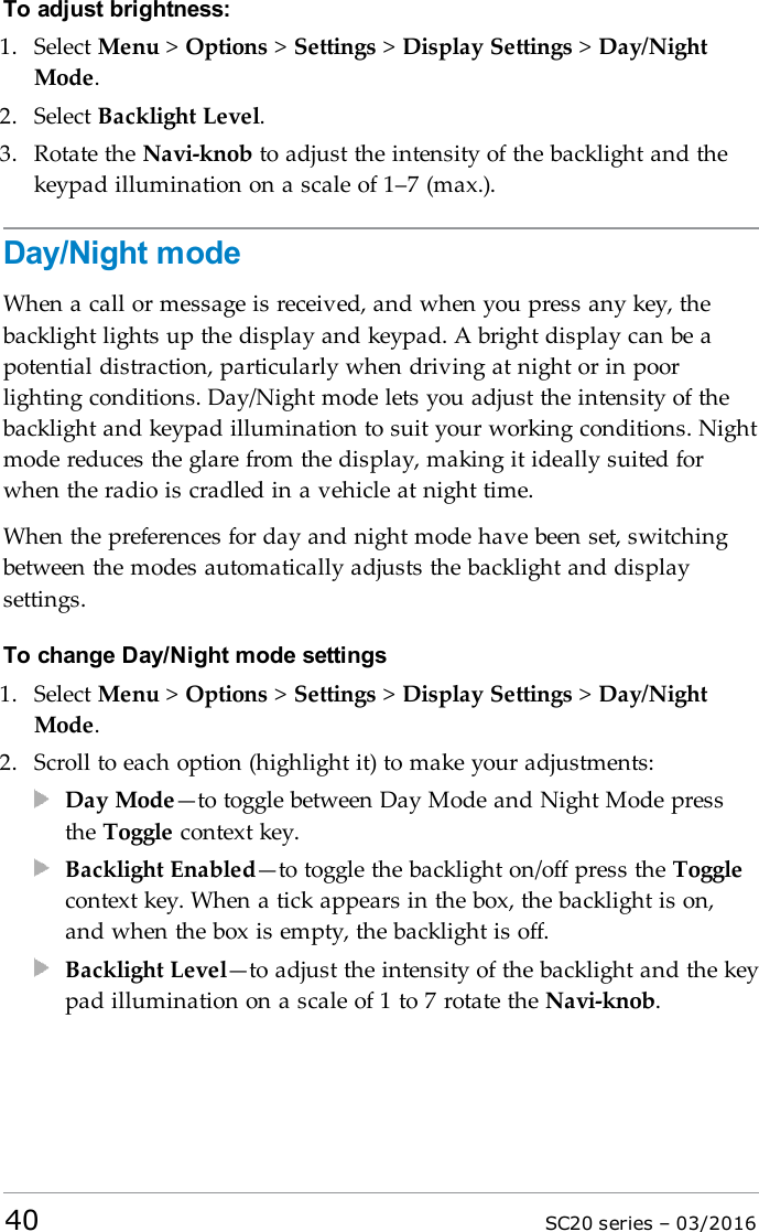 To adjust brightness:1. Select Menu &gt;Options &gt;Settings &gt;Display Settings &gt;Day/NightMode.2. Select Backlight Level.3. Rotate the Navi-knob to adjust the intensity of the backlight and thekeypad illumination on a scale of 1–7 (max.).Day/Night modeWhen a call or message is received, and when you press any key, thebacklight lights up the display and keypad. A bright display can be apotential distraction, particularly when driving at night or in poorlighting conditions. Day/Night mode lets you adjust the intensity of thebacklight and keypad illumination to suit your working conditions. Nightmode reduces the glare from the display, making it ideally suited forwhen the radio is cradled in a vehicle at night time.When the preferences for day and night mode have been set, switchingbetween the modes automatically adjusts the backlight and displaysettings.To change Day/Night mode settings1. Select Menu &gt;Options &gt;Settings &gt;Display Settings &gt;Day/NightMode.2. Scroll to each option (highlight it) to make your adjustments:Day Mode—to toggle between Day Mode and Night Mode pressthe Toggle context key.Backlight Enabled—to toggle the backlight on/off press the Togglecontext key. When a tick appears in the box, the backlight is on,and when the box is empty, the backlight is off.Backlight Level—to adjust the intensity of the backlight and the keypad illumination on a scale of 1 to 7 rotate the Navi-knob.40 SC20 series – 03/2016