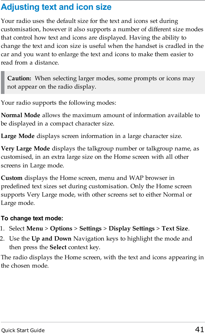 Quick Start Guide 41Adjusting text and icon sizeYour radio uses the default size for the text and icons set duringcustomisation, however it also supports a number of different size modesthat control how text and icons are displayed. Having the ability tochange the text and icon size is useful when the handset is cradled in thecar and you want to enlarge the text and icons to make them easier toread from a distance.Caution: When selecting larger modes, some prompts or icons maynot appear on the radio display.Your radio supports the following modes:Normal Mode allows the maximum amount of information available tobe displayed in a compact character size.Large Mode displays screen information in a large character size.Very Large Mode displays the talkgroup number or talkgroup name, ascustomised, in an extra large size on the Home screen with all otherscreens in Large mode.Custom displays the Home screen, menu and WAP browser inpredefined text sizes set during customisation. Only the Home screensupports Very Large mode, with other screens set to either Normal orLarge mode.To change text mode:1. Select Menu &gt;Options &gt;Settings &gt;Display Settings &gt;Text Size.2. Use the Up and Down Navigation keys to highlight the mode andthen press the Select context key.The radio displays the Home screen, with the text and icons appearing inthe chosen mode.