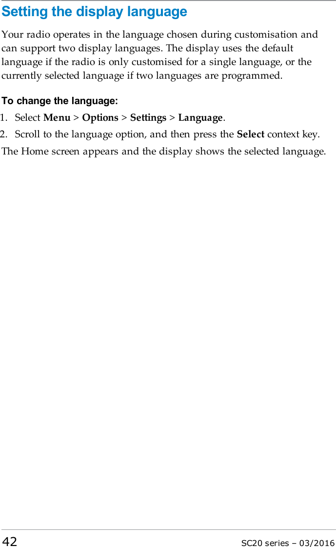 Setting the display languageYour radio operates in the language chosen during customisation andcan support two display languages. The display uses the defaultlanguage if the radio is only customised for a single language, or thecurrently selected language if two languages are programmed.To change the language:1. Select Menu &gt;Options &gt;Settings &gt;Language.2. Scroll to the language option, and then press the Select context key.The Home screen appears and the display shows the selected language.42 SC20 series – 03/2016