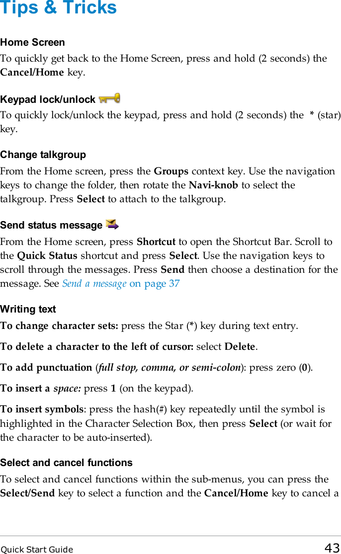 Quick Start Guide 43Tips &amp; TricksHome ScreenTo quickly get back to the Home Screen, press and hold (2 seconds) theCancel/Home key.Keypad lock/unlockTo quickly lock/unlock the keypad, press and hold (2 seconds) the *(star)key.Change talkgroupFrom the Home screen, press the Groups context key. Use the navigationkeys to change the folder, then rotate the Navi-knob to select thetalkgroup. Press Select to attach to the talkgroup.Send status messageFrom the Home screen, press Shortcut to open the Shortcut Bar. Scroll tothe Quick Status shortcut and press Select. Use the navigation keys toscroll through the messages. Press Send then choose a destination for themessage. See Send a message on page 37Writing textTo change character sets: press the Star (*) key during text entry.To delete a character to the left of cursor: select Delete.To add punctuation (full stop, comma, or semi-colon): press zero (0).To insert a space: press 1(on the keypad).To insert symbols: press the hash(#) key repeatedly until the symbol ishighlighted in the Character Selection Box, then press Select (or wait forthe character to be auto-inserted).Select and cancel functionsTo select and cancel functions within the sub-menus, you can press theSelect/Send key to select a function and the Cancel/Home key to cancel a