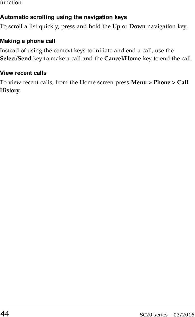 function.Automatic scrolling using the navigation keysTo scroll a list quickly, press and hold the Up or Down navigation key.Making a phone callInstead of using the context keys to initiate and end a call, use theSelect/Send key to make a call and the Cancel/Home key to end the call.View recent callsTo view recent calls, from the Home screen press Menu &gt; Phone &gt; CallHistory.44 SC20 series – 03/2016