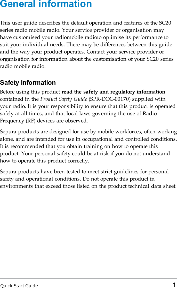 Quick Start Guide 1General informationThis user guide describes the default operation and features of the SC20series radio mobile radio. Your service provider or organisation mayhave customised your radiomobile radioto optimise its performance tosuit your individual needs. There may be differences between this guideand the way your product operates. Contact your service provider ororganisation for information about the customisation of your SC20 seriesradio mobile radio.Safety InformationBefore using this product read the safety and regulatory informationcontained in the Product Safety Guide (SPR-DOC-00170) supplied withyour radio. It is your responsibility to ensure that this product is operatedsafely at all times, and that local laws governing the use of RadioFrequency (RF) devices are observed.Sepura products are designed for use by mobile workforces, often workingalone, and are intended for use in occupational and controlled conditions.It is recommended that you obtain training on how to operate thisproduct. Your personal safety could be at risk if you do not understandhow to operate this product correctly.Sepura products have been tested to meet strict guidelines for personalsafety and operational conditions. Do not operate this product inenvironments that exceed those listed on the product technical data sheet.