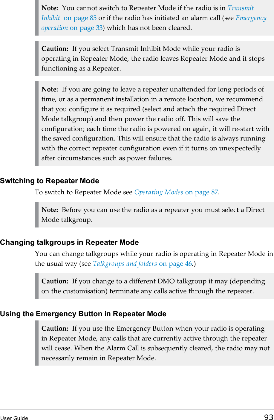Note: You cannot switch to Repeater Mode if the radio is in TransmitInhibit on page 85 or if the radio has initiated an alarm call (see Emergencyoperation on page 33) which has not been cleared.Caution: If you select Transmit Inhibit Mode while your radio isoperating in Repeater Mode, the radio leaves Repeater Mode and it stopsfunctioning as a Repeater.Note: If you are going to leave a repeater unattended for long periods oftime, or as a permanent installation in a remote location, we recommendthat you configure it as required (select and attach the required DirectMode talkgroup) and then power the radio off. This will save theconfiguration; each time the radio is powered on again, it will re-start withthe saved configuration. This will ensure that the radio is always runningwith the correct repeater configuration even if it turns on unexpectedlyafter circumstances such as power failures.Switching to Repeater ModeTo switch to Repeater Mode see Operating Modes on page 87.Note: Before you can use the radio as a repeater you must select a DirectMode talkgroup.Changing talkgroups in Repeater ModeYou can change talkgroups while your radio is operating in Repeater Mode inthe usual way (see Talkgroups and folders on page 46.)Caution: If you change to a different DMO talkgroup it may (dependingon the customisation) terminate any calls active through the repeater.Using the Emergency Button in Repeater ModeCaution: If you use the Emergency Button when your radio is operatingin Repeater Mode, any calls that are currently active through the repeaterwill cease. When the Alarm Call is subsequently cleared, the radio may notnecessarily remain in Repeater Mode.User Guide 93
