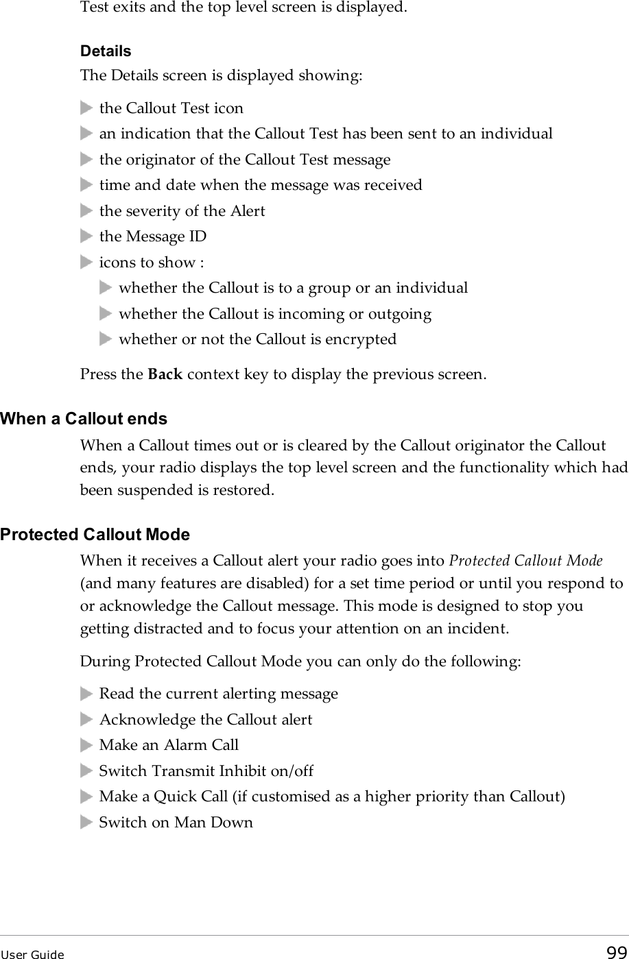 Test exits and the top level screen is displayed.DetailsThe Details screen is displayed showing:the Callout Test iconan indication that the Callout Test has been sent to an individualthe originator of the Callout Test messagetime and date when the message was receivedthe severity of the Alertthe Message IDicons to show :whether the Callout is to a group or an individualwhether the Callout is incoming or outgoingwhether or not the Callout is encryptedPress the Back context key to display the previous screen.When a Callout endsWhen a Callout times out or is cleared by the Callout originator the Calloutends, your radio displays the top level screen and the functionality which hadbeen suspended is restored.Protected Callout ModeWhen it receives a Callout alert your radio goes into Protected Callout Mode(and many features are disabled) for a set time period or until you respond toor acknowledge the Callout message. This mode is designed to stop yougetting distracted and to focus your attention on an incident.During Protected Callout Mode you can only do the following:Read the current alerting messageAcknowledge the Callout alertMake an Alarm CallSwitch Transmit Inhibit on/offMake a Quick Call (if customised as a higher priority than Callout)Switch on Man DownUser Guide 99