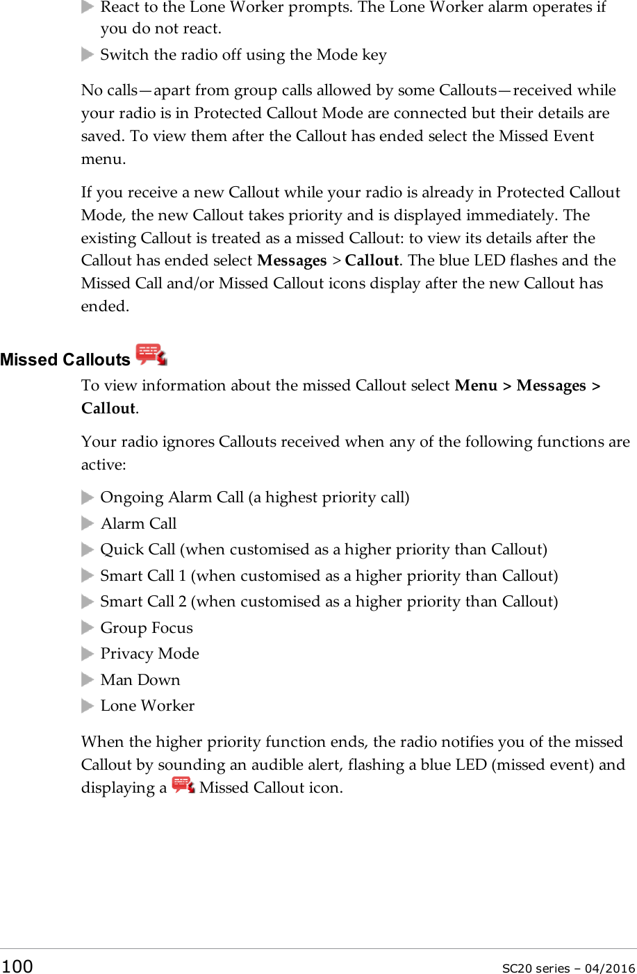 React to the Lone Worker prompts. The Lone Worker alarm operates ifyou do not react.Switch the radio off using the Mode keyNo calls—apart from group calls allowed by some Callouts—received whileyour radio is in Protected Callout Mode are connected but their details aresaved. To view them after the Callout has ended select the Missed Eventmenu.If you receive a new Callout while your radio is already in Protected CalloutMode, the new Callout takes priority and is displayed immediately. Theexisting Callout is treated as a missed Callout: to view its details after theCallout has ended select Messages &gt;Callout. The blue LED flashes and theMissed Call and/or Missed Callout icons display after the new Callout hasended.Missed CalloutsTo view information about the missed Callout select Menu &gt; Messages &gt;Callout.Your radio ignores Callouts received when any of the following functions areactive:Ongoing Alarm Call (a highest priority call)Alarm CallQuick Call (when customised as a higher priority than Callout)Smart Call 1 (when customised as a higher priority than Callout)Smart Call 2 (when customised as a higher priority than Callout)Group FocusPrivacy ModeMan DownLone WorkerWhen the higher priority function ends, the radio notifies you of the missedCallout by sounding an audible alert, flashing a blue LED (missed event) anddisplaying a Missed Callout icon.100 SC20 series – 04/2016