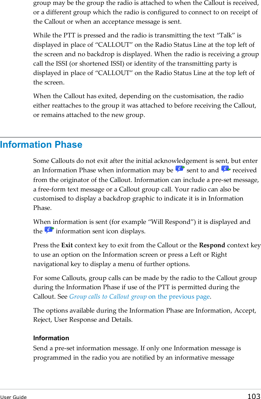 group may be the group the radio is attached to when the Callout is received,or a different group which the radio is configured to connect to on receipt ofthe Callout or when an acceptance message is sent.While the PTT is pressed and the radio is transmitting the text “Talk” isdisplayed in place of “CALLOUT” on the Radio Status Line at the top left ofthe screen and no backdrop is displayed. When the radio is receiving a groupcall the ISSI (or shortened ISSI) or identity of the transmitting party isdisplayed in place of “CALLOUT” on the Radio Status Line at the top left ofthe screen.When the Callout has exited, depending on the customisation, the radioeither reattaches to the group it was attached to before receiving the Callout,or remains attached to the new group.Information PhaseSome Callouts do not exit after the initial acknowledgement is sent, but enteran Information Phase when information may be sent to and receivedfrom the originator of the Callout. Information can include a pre-set message,a free-form text message or a Callout group call. Your radio can also becustomised to display a backdrop graphic to indicate it is in InformationPhase.When information is sent (for example “Will Respond”) it is displayed andthe information sent icon displays.Press the Exit context key to exit from the Callout or the Respond context keyto use an option on the Information screen or press a Left or Rightnavigational key to display a menu of further options.For some Callouts, group calls can be made by the radio to the Callout groupduring the Information Phase if use of the PTT is permitted during theCallout. See Group calls to Callout group on the previous page.The options available during the Information Phase are Information, Accept,Reject, User Response and Details.InformationSend a pre-set information message. If only one Information message isprogrammed in the radio you are notified by an informative messageUser Guide 103