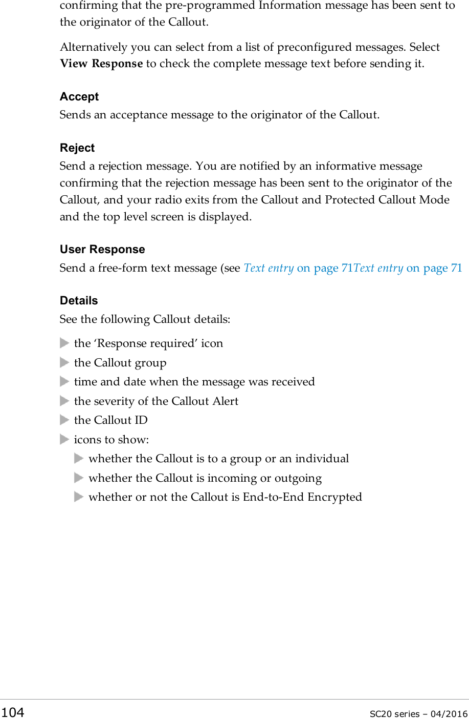 confirming that the pre-programmed Information message has been sent tothe originator of the Callout.Alternatively you can select from a list of preconfigured messages. SelectView Response to check the complete message text before sending it.AcceptSends an acceptance message to the originator of the Callout.RejectSend a rejection message. You are notified by an informative messageconfirming that the rejection message has been sent to the originator of theCallout, and your radio exits from the Callout and Protected Callout Modeand the top level screen is displayed.User ResponseSend a free-form text message (see Text entry on page 71Text entry on page 71DetailsSee the following Callout details:the ‘Response required’ iconthe Callout grouptime and date when the message was receivedthe severity of the Callout Alertthe Callout IDicons to show:whether the Callout is to a group or an individualwhether the Callout is incoming or outgoingwhether or not the Callout is End-to-End Encrypted104 SC20 series – 04/2016