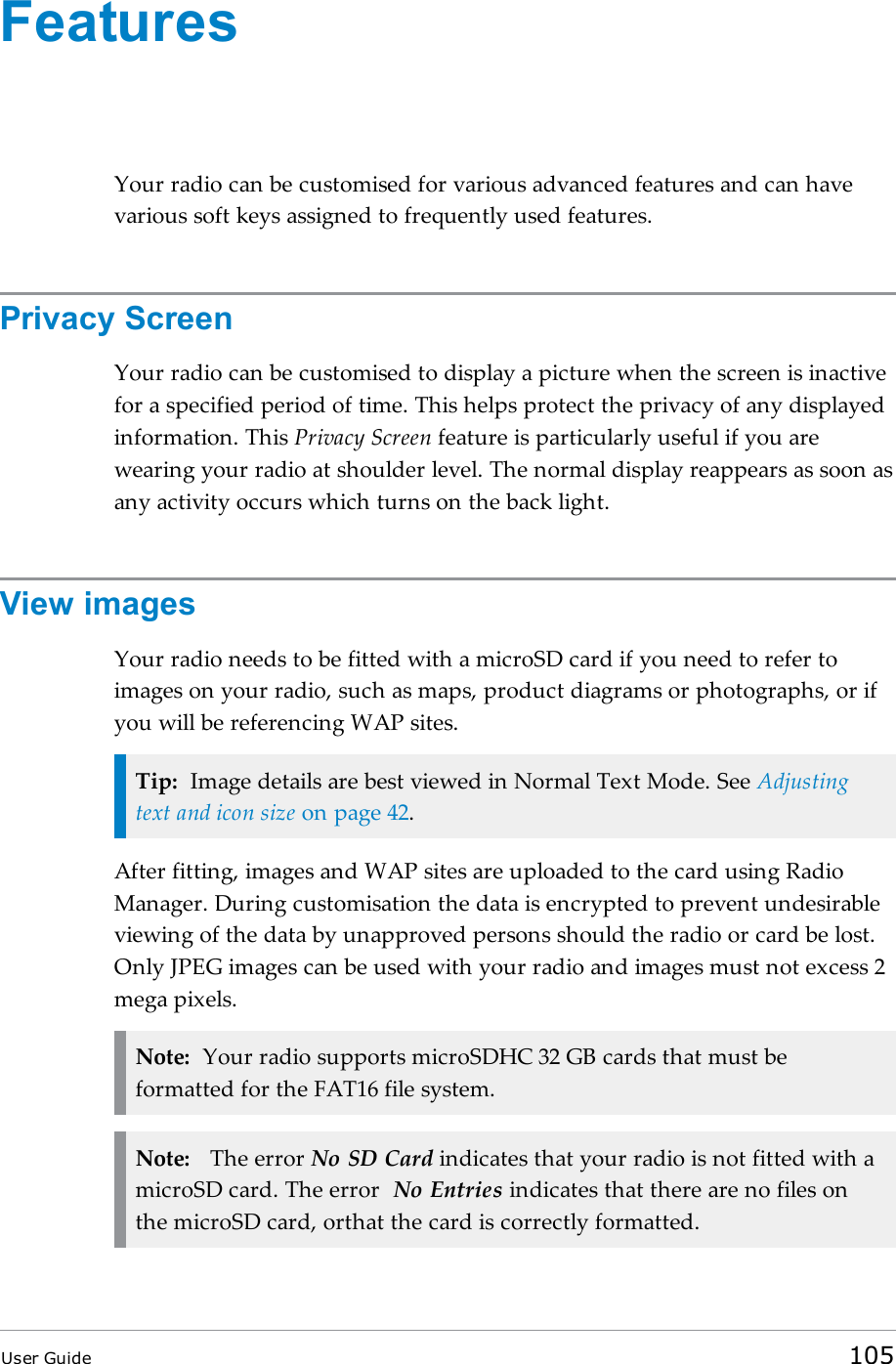 FeaturesYour radio can be customised for various advanced features and can havevarious soft keys assigned to frequently used features.Privacy ScreenYour radio can be customised to display a picture when the screen is inactivefor a specified period of time. This helps protect the privacy of any displayedinformation. This Privacy Screen feature is particularly useful if you arewearing your radio at shoulder level. The normal display reappears as soon asany activity occurs which turns on the back light.View imagesYour radio needs to be fitted with a microSD card if you need to refer toimages on your radio, such as maps, product diagrams or photographs, or ifyou will be referencing WAP sites.Tip: Image details are best viewed in Normal Text Mode. See Adjustingtext and icon size on page 42.After fitting, images and WAP sites are uploaded to the card using RadioManager. During customisation the data is encrypted to prevent undesirableviewing of the data by unapproved persons should the radio or card be lost.Only JPEG images can be used with your radio and images must not excess 2mega pixels.Note: Your radio supports microSDHC 32 GB cards that must beformatted for the FAT16 file system.Note: The error No SD Card indicates that your radio is not fitted with amicroSD card. The error No Entries indicates that there are no files onthe microSD card, orthat the card is correctly formatted.User Guide 105