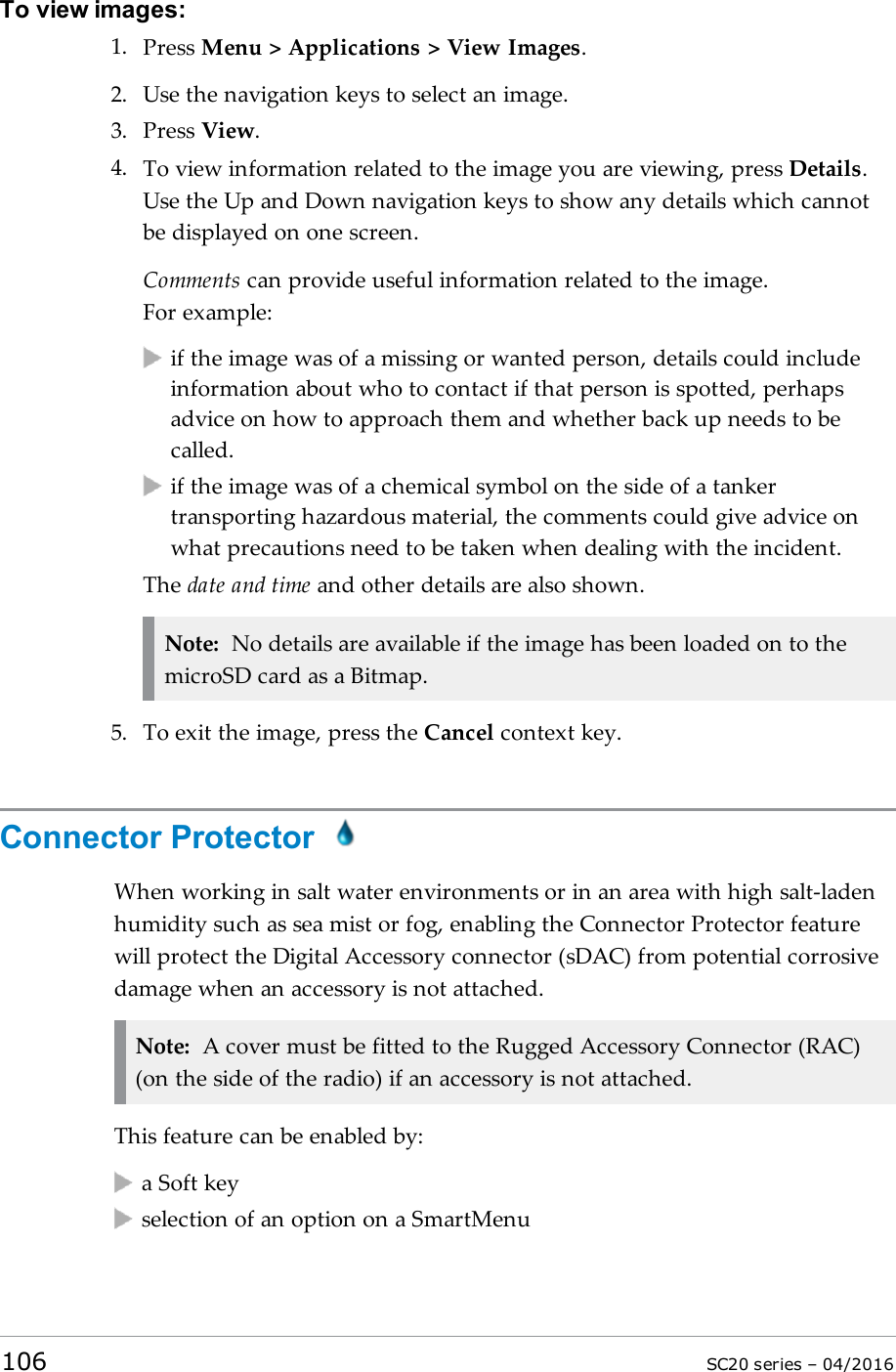 To view images:1. Press Menu &gt; Applications &gt; View Images.2. Use the navigation keys to select an image.3. Press View.4. To view information related to the image you are viewing, press Details.Use the Up and Down navigation keys to show any details which cannotbe displayed on one screen.Comments can provide useful information related to the image.For example:if the image was of a missing or wanted person, details could includeinformation about who to contact if that person is spotted, perhapsadvice on how to approach them and whether back up needs to becalled.if the image was of a chemical symbol on the side of a tankertransporting hazardous material, the comments could give advice onwhat precautions need to be taken when dealing with the incident.The date and time and other details are also shown.Note: No details are available if the image has been loaded on to themicroSD card as a Bitmap.5. To exit the image, press the Cancel context key.Connector ProtectorWhen working in salt water environments or in an area with high salt-ladenhumidity such as sea mist or fog, enabling the Connector Protector featurewill protect the Digital Accessory connector (sDAC) from potential corrosivedamage when an accessory is not attached.Note: A cover must be fitted to the Rugged Accessory Connector (RAC)(on the side of the radio) if an accessory is not attached.This feature can be enabled by:a Soft keyselection of an option on a SmartMenu106 SC20 series – 04/2016