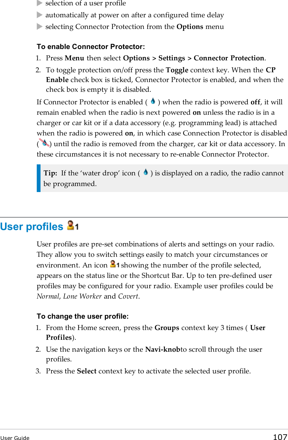 selection of a user profileautomatically at power on after a configured time delayselecting Connector Protection from the Options menuTo enable Connector Protector:1. Press Menu then select Options &gt; Settings &gt; Connector Protection.2. To toggle protection on/off press the Toggle context key. When the CPEnable check box is ticked, Connector Protector is enabled, and when thecheck box is empty it is disabled.If Connector Protector is enabled ( ) when the radio is powered off, it willremain enabled when the radio is next powered on unless the radio is in acharger or car kit or if a data accessory (e.g. programming lead) is attachedwhen the radio is powered on, in which case Connection Protector is disabled( ) until the radio is removed from the charger, car kit or data accessory. Inthese circumstances it is not necessary to re-enable Connector Protector.Tip: If the ‘water drop’ icon ( ) is displayed on a radio, the radio cannotbe programmed.User profilesUser profiles are pre-set combinations of alerts and settings on your radio.They allow you to switch settings easily to match your circumstances orenvironment. An icon showing the number of the profile selected,appears on the status line or the Shortcut Bar. Up to ten pre-defined userprofiles may be configured for your radio. Example user profiles could beNormal,Lone Worker and Covert.To change the user profile:1. From the Home screen, press the Groups context key 3 times ( UserProfiles).2. Use the navigation keys or the Navi-knobto scroll through the userprofiles.3. Press the Select context key to activate the selected user profile.User Guide 107