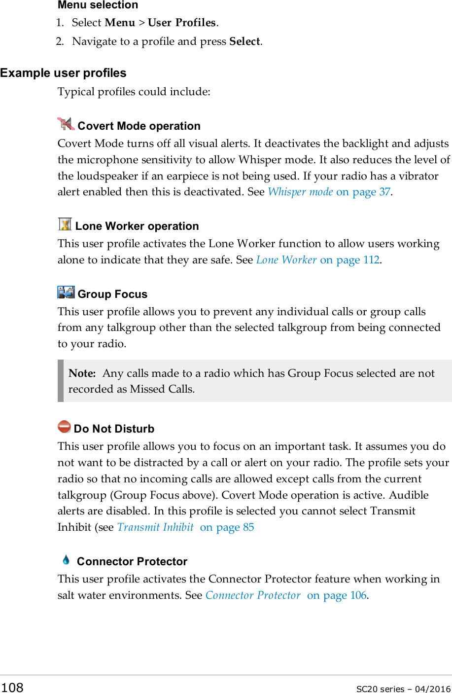 Menu selection1. Select Menu &gt;User Profiles.2. Navigate to a profile and press Select.Example user profilesTypical profiles could include:Covert Mode operationCovert Mode turns off all visual alerts. It deactivates the backlight and adjuststhe microphone sensitivity to allow Whisper mode. It also reduces the level ofthe loudspeaker if an earpiece is not being used. If your radio has a vibratoralert enabled then this is deactivated. See Whisper mode on page 37.Lone Worker operationThis user profile activates the Lone Worker function to allow users workingalone to indicate that they are safe. See Lone Worker on page 112.Group FocusThis user profile allows you to prevent any individual calls or group callsfrom any talkgroup other than the selected talkgroup from being connectedto your radio.Note: Any calls made to a radio which has Group Focus selected are notrecorded as Missed Calls.Do Not DisturbThis user profile allows you to focus on an important task. It assumes you donot want to be distracted by a call or alert on your radio. The profile sets yourradio so that no incoming calls are allowed except calls from the currenttalkgroup (Group Focus above). Covert Mode operation is active. Audiblealerts are disabled. In this profile is selected you cannot select TransmitInhibit (see Transmit Inhibit on page 85Connector ProtectorThis user profile activates the Connector Protector feature when working insalt water environments. See Connector Protector on page 106.108 SC20 series – 04/2016