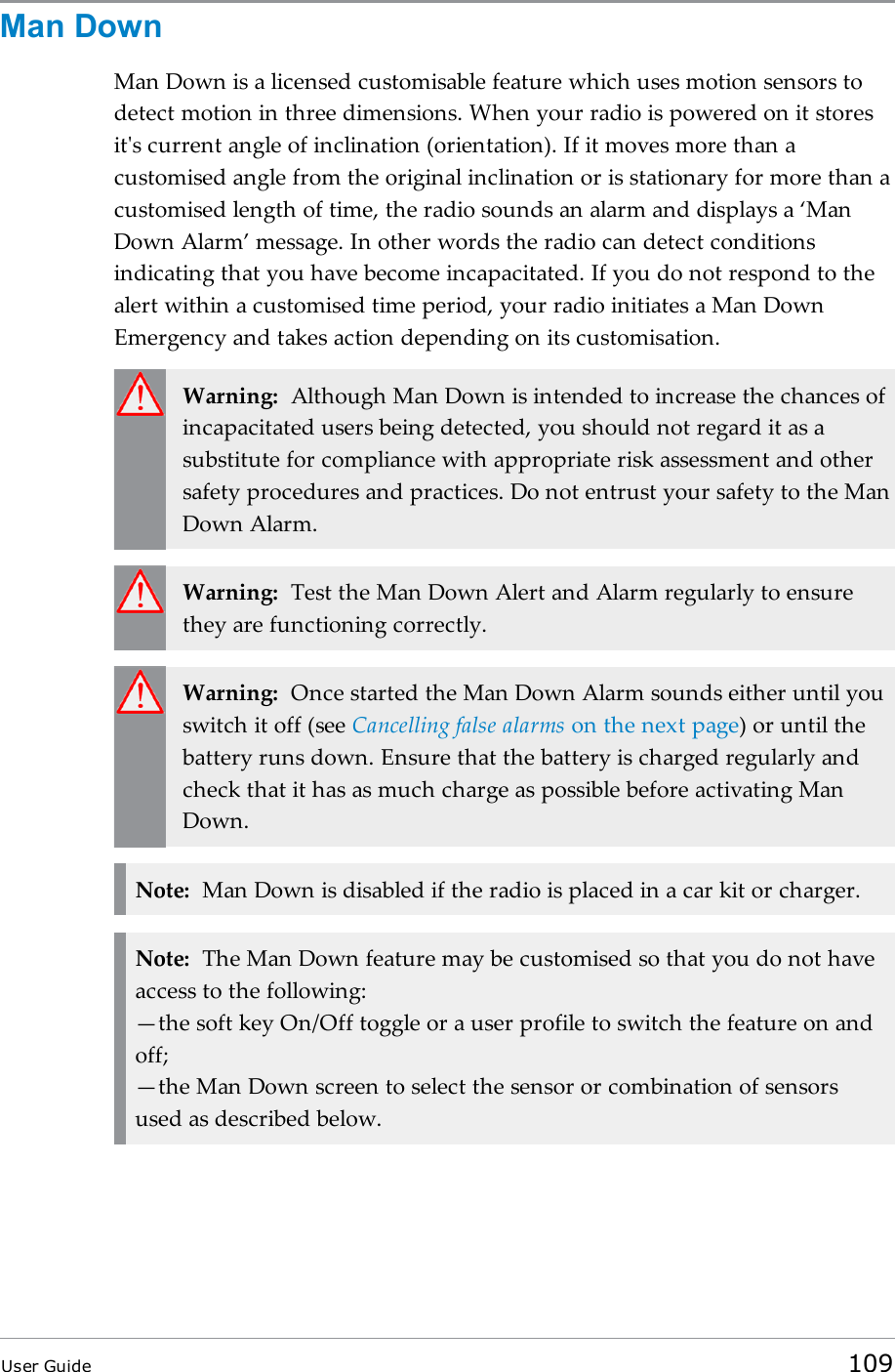 Man DownMan Down is a licensed customisable feature which uses motion sensors todetect motion in three dimensions. When your radio is powered on it storesit&apos;s current angle of inclination (orientation). If it moves more than acustomised angle from the original inclination or is stationary for more than acustomised length of time, the radio sounds an alarm and displays a ‘ManDown Alarm’ message. In other words the radio can detect conditionsindicating that you have become incapacitated. If you do not respond to thealert within a customised time period, your radio initiates a Man DownEmergency and takes action depending on its customisation.Warning: Although Man Down is intended to increase the chances ofincapacitated users being detected, you should not regard it as asubstitute for compliance with appropriate risk assessment and othersafety procedures and practices. Do not entrust your safety to the ManDown Alarm.Warning: Test the Man Down Alert and Alarm regularly to ensurethey are functioning correctly.Warning: Once started the Man Down Alarm sounds either until youswitch it off (see Cancelling false alarms on the next page) or until thebattery runs down. Ensure that the battery is charged regularly andcheck that it has as much charge as possible before activating ManDown.Note: Man Down is disabled if the radio is placed in a car kit or charger.Note: The Man Down feature may be customised so that you do not haveaccess to the following:—the soft key On/Off toggle or a user profile to switch the feature on andoff;—the Man Down screen to select the sensor or combination of sensorsused as described below.User Guide 109