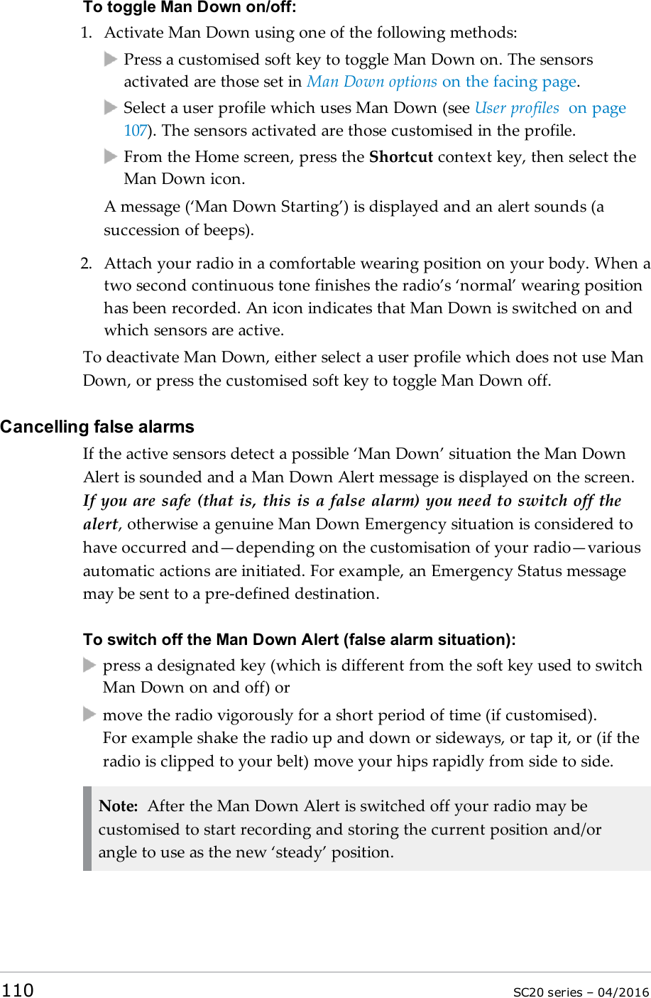 To toggle Man Down on/off:1. Activate Man Down using one of the following methods:Press a customised soft key to toggle Man Down on. The sensorsactivated are those set in Man Down options on the facing page.Select a user profile which uses Man Down (see User profiles on page107). The sensors activated are those customised in the profile.From the Home screen, press the Shortcut context key, then select theMan Down icon.A message (‘Man Down Starting’) is displayed and an alert sounds (asuccession of beeps).2. Attach your radio in a comfortable wearing position on your body. When atwo second continuous tone finishes the radio’s ‘normal’ wearing positionhas been recorded. An icon indicates that Man Down is switched on andwhich sensors are active.To deactivate Man Down, either select a user profile which does not use ManDown, or press the customised soft key to toggle Man Down off.Cancelling false alarmsIf the active sensors detect a possible ‘Man Down’ situation the Man DownAlert is sounded and a Man Down Alert message is displayed on the screen.If you are safe (that is, this is a false alarm) you need to switch off thealert, otherwise a genuine Man Down Emergency situation is considered tohave occurred and—depending on the customisation of your radio—variousautomatic actions are initiated. For example, an Emergency Status messagemay be sent to a pre-defined destination.To switch off the Man Down Alert (false alarm situation):press a designated key (which is different from the soft key used to switchMan Down on and off) ormove the radio vigorously for a short period of time (if customised).For example shake the radio up and down or sideways, or tap it, or (if theradio is clipped to your belt) move your hips rapidly from side to side.Note: After the Man Down Alert is switched off your radio may becustomised to start recording and storing the current position and/orangle to use as the new ‘steady’ position.110 SC20 series – 04/2016