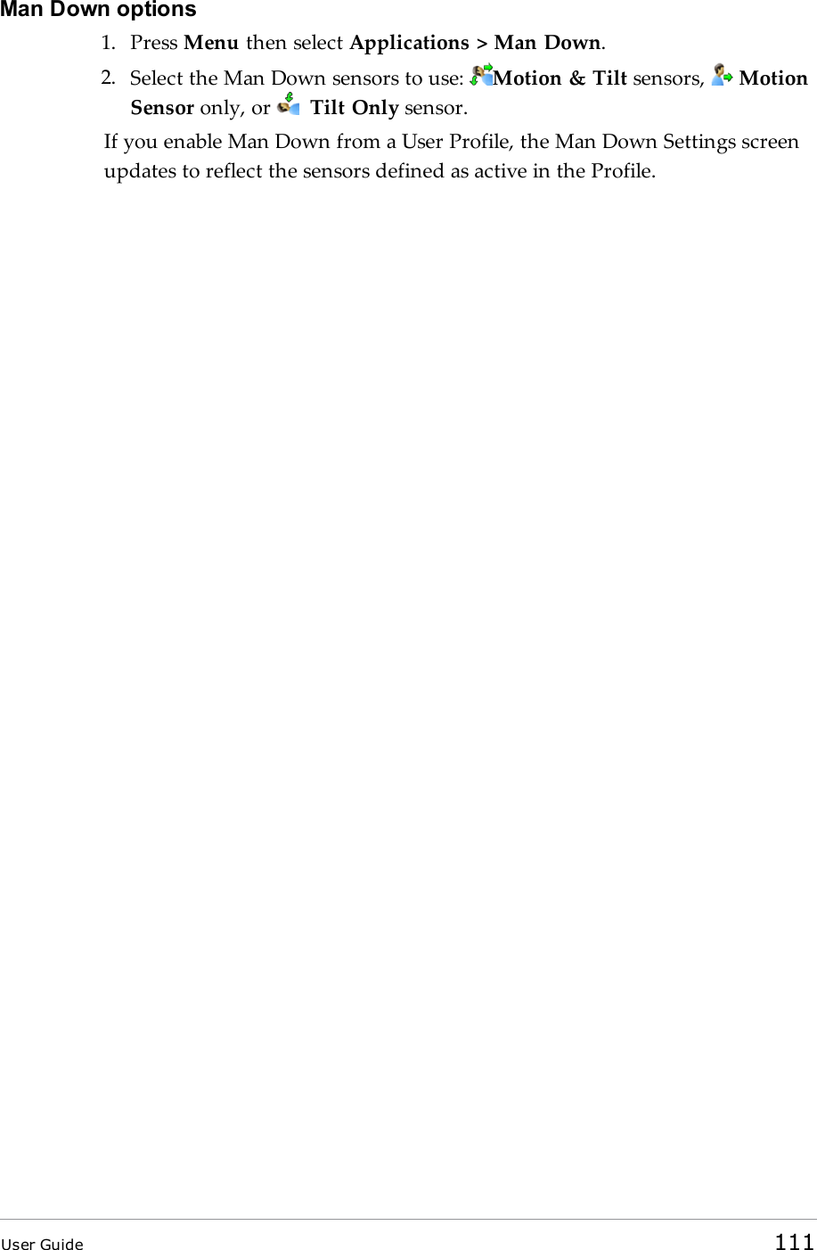 Man Down options1. Press Menu then select Applications &gt; Man Down.2. Select the Man Down sensors to use: Motion &amp; Tilt sensors, MotionSensor only, or Tilt Only sensor.If you enable Man Down from a User Profile, the Man Down Settings screenupdates to reflect the sensors defined as active in the Profile.User Guide 111
