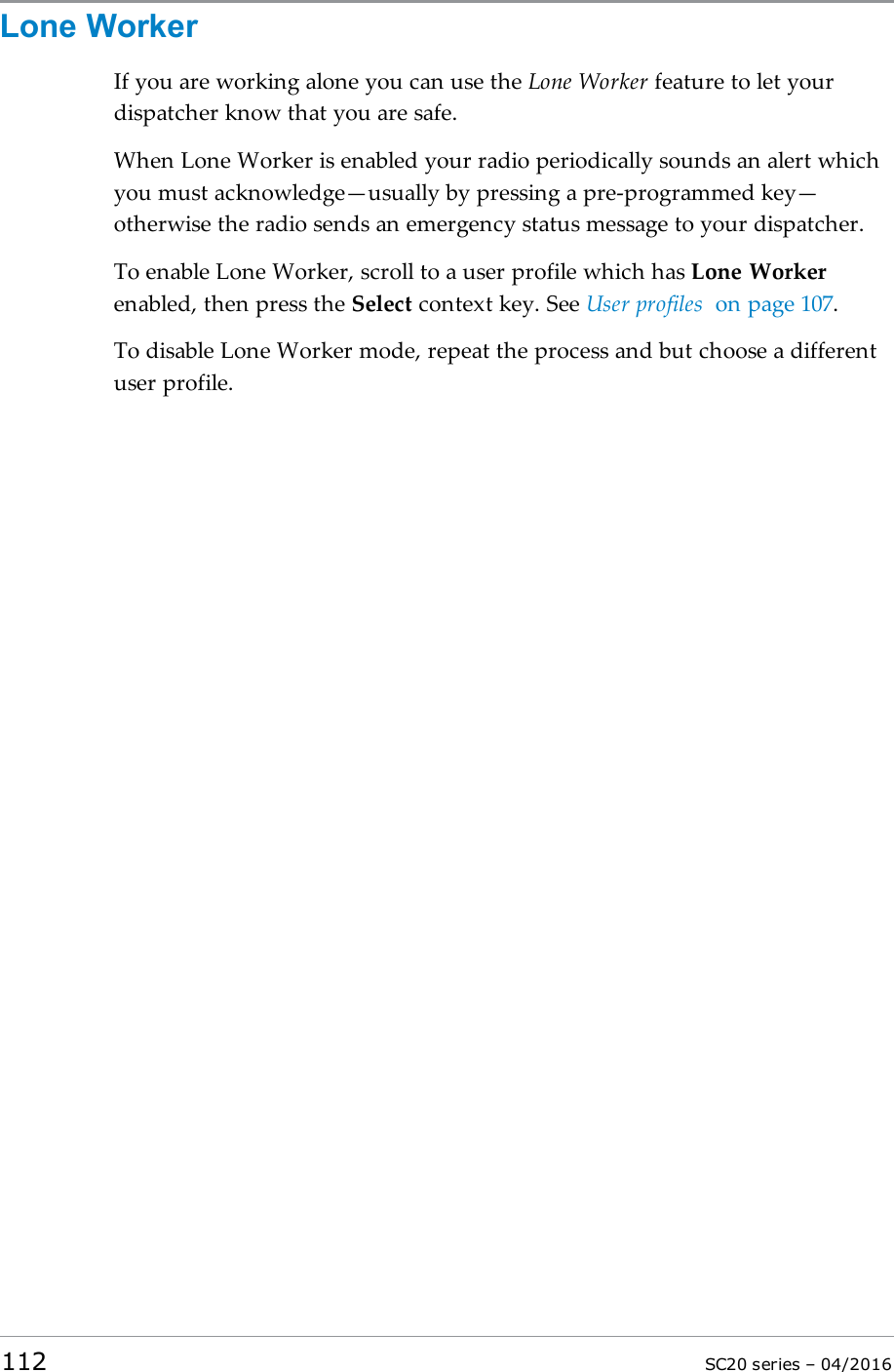 Lone WorkerIf you are working alone you can use the Lone Worker feature to let yourdispatcher know that you are safe.When Lone Worker is enabled your radio periodically sounds an alert whichyou must acknowledge—usually by pressing a pre-programmed key—otherwise the radio sends an emergency status message to your dispatcher.To enable Lone Worker, scroll to a user profile which has Lone Workerenabled, then press the Select context key. See User profiles on page 107.To disable Lone Worker mode, repeat the process and but choose a differentuser profile.112 SC20 series – 04/2016