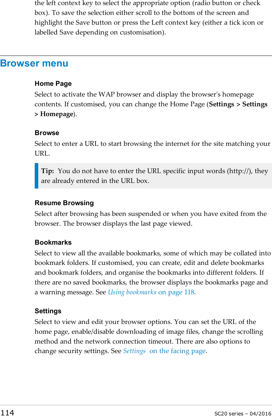 the left context key to select the appropriate option (radio button or checkbox). To save the selection either scroll to the bottom of the screen andhighlight the Save button or press the Left context key (either a tick icon orlabelled Save depending on customisation).Browser menuHome PageSelect to activate the WAP browser and display the browser&apos;s homepagecontents. If customised, you can change the Home Page (Settings &gt; Settings&gt; Homepage).BrowseSelect to enter a URL to start browsing the internet for the site matching yourURL.Tip: You do not have to enter the URL specific input words (http://), theyare already entered in the URL box.Resume BrowsingSelect after browsing has been suspended or when you have exited from thebrowser. The browser displays the last page viewed.BookmarksSelect to view all the available bookmarks, some of which may be collated intobookmark folders. If customised, you can create, edit and delete bookmarksand bookmark folders, and organise the bookmarks into different folders. Ifthere are no saved bookmarks, the browser displays the bookmarks page anda warning message. See Using bookmarks on page 118.SettingsSelect to view and edit your browser options. You can set the URL of thehome page, enable/disable downloading of image files, change the scrollingmethod and the network connection timeout. There are also options tochange security settings. See Settings on the facing page.114 SC20 series – 04/2016