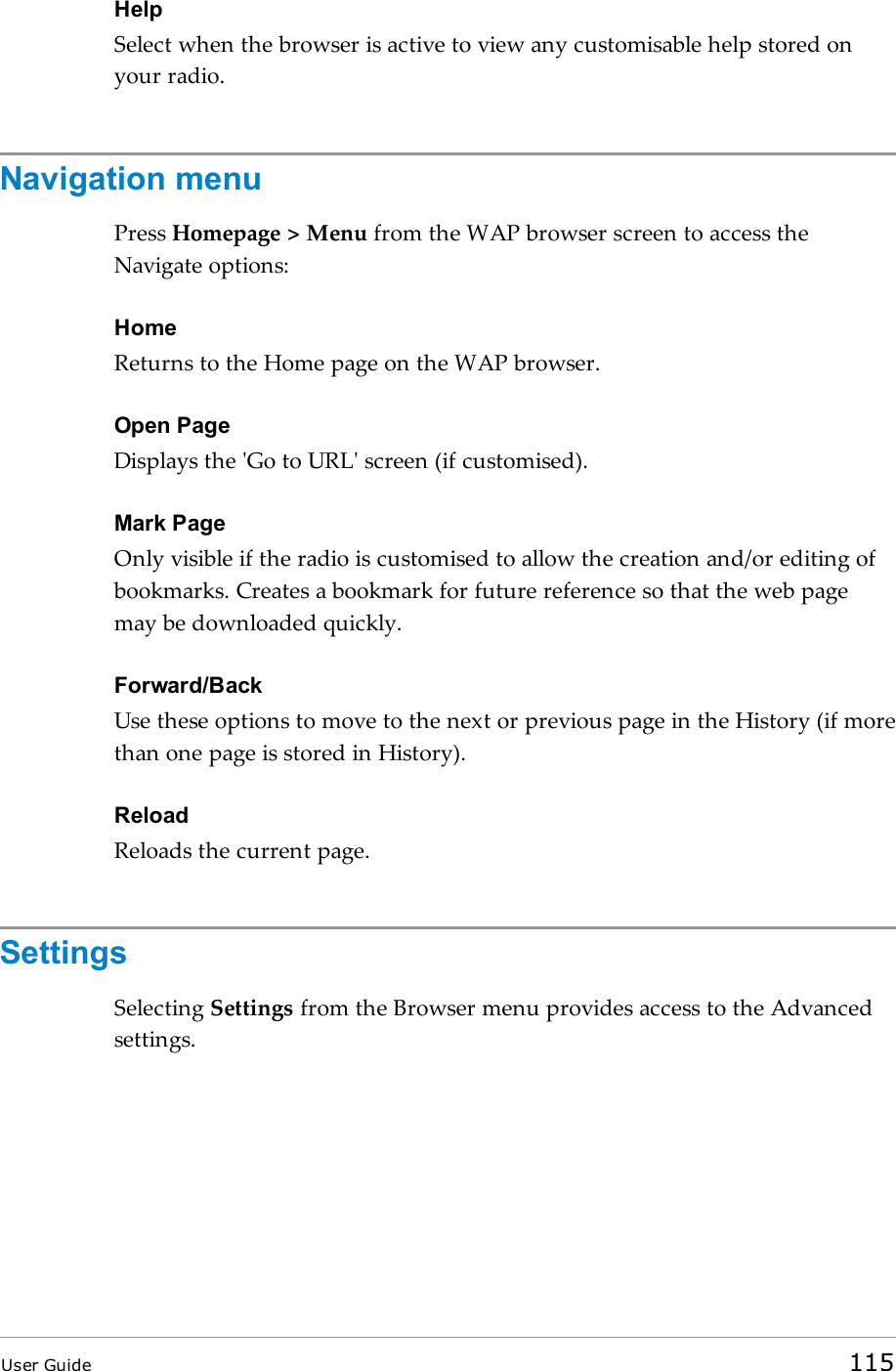 HelpSelect when the browser is active to view any customisable help stored onyour radio.Navigation menuPress Homepage &gt; Menu from the WAP browser screen to access theNavigate options:HomeReturns to the Home page on the WAP browser.Open PageDisplays the &apos;Go to URL&apos; screen (if customised).Mark PageOnly visible if the radio is customised to allow the creation and/or editing ofbookmarks. Creates a bookmark for future reference so that the web pagemay be downloaded quickly.Forward/BackUse these options to move to the next or previous page in the History (if morethan one page is stored in History).ReloadReloads the current page.SettingsSelecting Settings from the Browser menu provides access to the Advancedsettings.User Guide 115