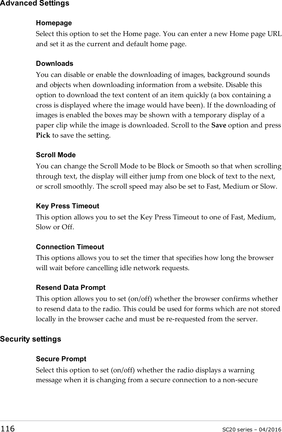 Advanced SettingsHomepageSelect this option to set the Home page. You can enter a new Home page URLand set it as the current and default home page.DownloadsYou can disable or enable the downloading of images, background soundsand objects when downloading information from a website. Disable thisoption to download the text content of an item quickly (a box containing across is displayed where the image would have been). If the downloading ofimages is enabled the boxes may be shown with a temporary display of apaper clip while the image is downloaded. Scroll to the Save option and pressPick to save the setting.Scroll ModeYou can change the Scroll Mode to be Block or Smooth so that when scrollingthrough text, the display will either jump from one block of text to the next,or scroll smoothly. The scroll speed may also be set to Fast, Medium or Slow.Key Press TimeoutThis option allows you to set the Key Press Timeout to one of Fast, Medium,Slow or Off.Connection TimeoutThis options allows you to set the timer that specifies how long the browserwill wait before cancelling idle network requests.Resend Data PromptThis option allows you to set (on/off) whether the browser confirms whetherto resend data to the radio. This could be used for forms which are not storedlocally in the browser cache and must be re-requested from the server.Security settingsSecure PromptSelect this option to set (on/off) whether the radio displays a warningmessage when it is changing from a secure connection to a non-secure116 SC20 series – 04/2016