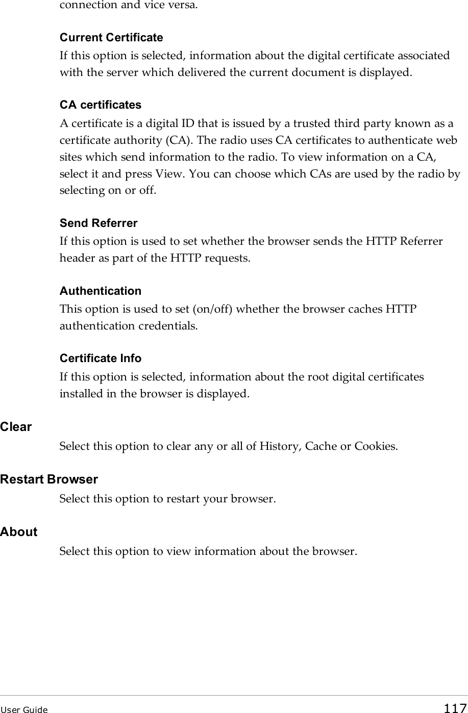 connection and vice versa.Current CertificateIf this option is selected, information about the digital certificate associatedwith the server which delivered the current document is displayed.CA certificatesA certificate is a digital ID that is issued by a trusted third party known as acertificate authority (CA). The radio uses CA certificates to authenticate websites which send information to the radio. To view information on a CA,select it and press View. You can choose which CAs are used by the radio byselecting on or off.Send ReferrerIf this option is used to set whether the browser sends the HTTP Referrerheader as part of the HTTP requests.AuthenticationThis option is used to set (on/off) whether the browser caches HTTPauthentication credentials.Certificate InfoIf this option is selected, information about the root digital certificatesinstalled in the browser is displayed.ClearSelect this option to clear any or all of History, Cache or Cookies.Restart BrowserSelect this option to restart your browser.AboutSelect this option to view information about the browser.User Guide 117