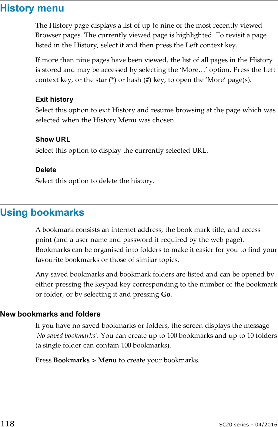 History menuThe History page displays a list of up to nine of the most recently viewedBrowser pages. The currently viewed page is highlighted. To revisit a pagelisted in the History, select it and then press the Left context key.If more than nine pages have been viewed, the list of all pages in the Historyis stored and may be accessed by selecting the ‘More…’ option. Press the Leftcontext key, or the star (*) or hash (#) key, to open the ‘More’ page(s).Exit historySelect this option to exit History and resume browsing at the page which wasselected when the History Menu was chosen.Show URLSelect this option to display the currently selected URL.DeleteSelect this option to delete the history.Using bookmarksA bookmark consists an internet address, the book mark title, and accesspoint (and a user name and password if required by the web page).Bookmarks can be organised into folders to make it easier for you to find yourfavourite bookmarks or those of similar topics.Any saved bookmarks and bookmark folders are listed and can be opened byeither pressing the keypad key corresponding to the number of the bookmarkor folder, or by selecting it and pressing Go.New bookmarks and foldersIf you have no saved bookmarks or folders, the screen displays the message&apos;No saved bookmarks&apos;. You can create up to 100 bookmarks and up to 10 folders(a single folder can contain 100 bookmarks).Press Bookmarks &gt; Menu to create your bookmarks.118 SC20 series – 04/2016